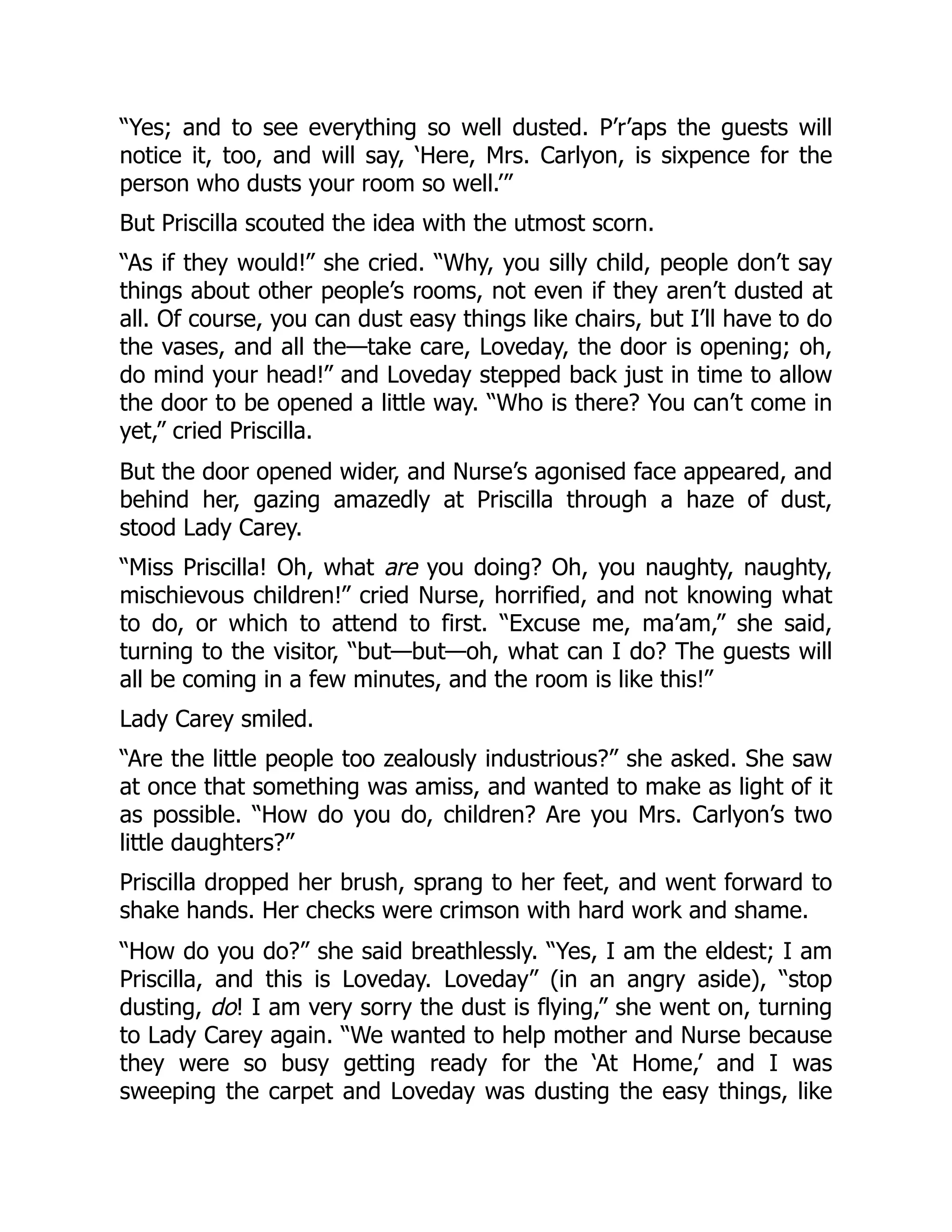 “Yes; and to see everything so well dusted. P’r’aps the guests will
notice it, too, and will say, ‘Here, Mrs. Carlyon, is sixpence for the
person who dusts your room so well.’”
But Priscilla scouted the idea with the utmost scorn.
“As if they would!” she cried. “Why, you silly child, people don’t say
things about other people’s rooms, not even if they aren’t dusted at
all. Of course, you can dust easy things like chairs, but I’ll have to do
the vases, and all the—take care, Loveday, the door is opening; oh,
do mind your head!” and Loveday stepped back just in time to allow
the door to be opened a little way. “Who is there? You can’t come in
yet,” cried Priscilla.
But the door opened wider, and Nurse’s agonised face appeared, and
behind her, gazing amazedly at Priscilla through a haze of dust,
stood Lady Carey.
“Miss Priscilla! Oh, what are you doing? Oh, you naughty, naughty,
mischievous children!” cried Nurse, horrified, and not knowing what
to do, or which to attend to first. “Excuse me, ma’am,” she said,
turning to the visitor, “but—but—oh, what can I do? The guests will
all be coming in a few minutes, and the room is like this!”
Lady Carey smiled.
“Are the little people too zealously industrious?” she asked. She saw
at once that something was amiss, and wanted to make as light of it
as possible. “How do you do, children? Are you Mrs. Carlyon’s two
little daughters?”
Priscilla dropped her brush, sprang to her feet, and went forward to
shake hands. Her checks were crimson with hard work and shame.
“How do you do?” she said breathlessly. “Yes, I am the eldest; I am
Priscilla, and this is Loveday. Loveday” (in an angry aside), “stop
dusting, do! I am very sorry the dust is flying,” she went on, turning
to Lady Carey again. “We wanted to help mother and Nurse because
they were so busy getting ready for the ‘At Home,’ and I was
sweeping the carpet and Loveday was dusting the easy things, like
 