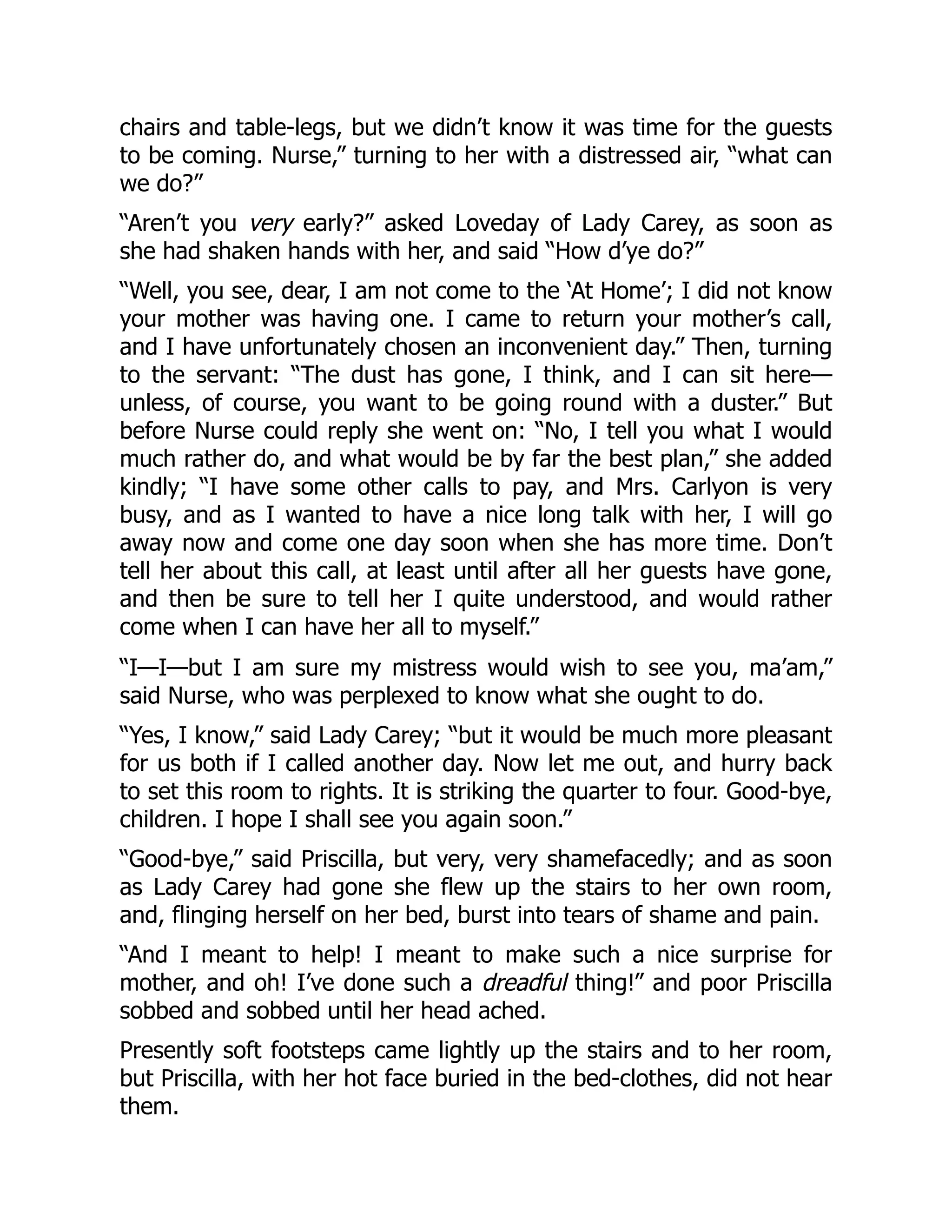 chairs and table-legs, but we didn’t know it was time for the guests
to be coming. Nurse,” turning to her with a distressed air, “what can
we do?”
“Aren’t you very early?” asked Loveday of Lady Carey, as soon as
she had shaken hands with her, and said “How d’ye do?”
“Well, you see, dear, I am not come to the ‘At Home’; I did not know
your mother was having one. I came to return your mother’s call,
and I have unfortunately chosen an inconvenient day.” Then, turning
to the servant: “The dust has gone, I think, and I can sit here—
unless, of course, you want to be going round with a duster.” But
before Nurse could reply she went on: “No, I tell you what I would
much rather do, and what would be by far the best plan,” she added
kindly; “I have some other calls to pay, and Mrs. Carlyon is very
busy, and as I wanted to have a nice long talk with her, I will go
away now and come one day soon when she has more time. Don’t
tell her about this call, at least until after all her guests have gone,
and then be sure to tell her I quite understood, and would rather
come when I can have her all to myself.”
“I—I—but I am sure my mistress would wish to see you, ma’am,”
said Nurse, who was perplexed to know what she ought to do.
“Yes, I know,” said Lady Carey; “but it would be much more pleasant
for us both if I called another day. Now let me out, and hurry back
to set this room to rights. It is striking the quarter to four. Good-bye,
children. I hope I shall see you again soon.”
“Good-bye,” said Priscilla, but very, very shamefacedly; and as soon
as Lady Carey had gone she flew up the stairs to her own room,
and, flinging herself on her bed, burst into tears of shame and pain.
“And I meant to help! I meant to make such a nice surprise for
mother, and oh! I’ve done such a dreadful thing!” and poor Priscilla
sobbed and sobbed until her head ached.
Presently soft footsteps came lightly up the stairs and to her room,
but Priscilla, with her hot face buried in the bed-clothes, did not hear
them.
 