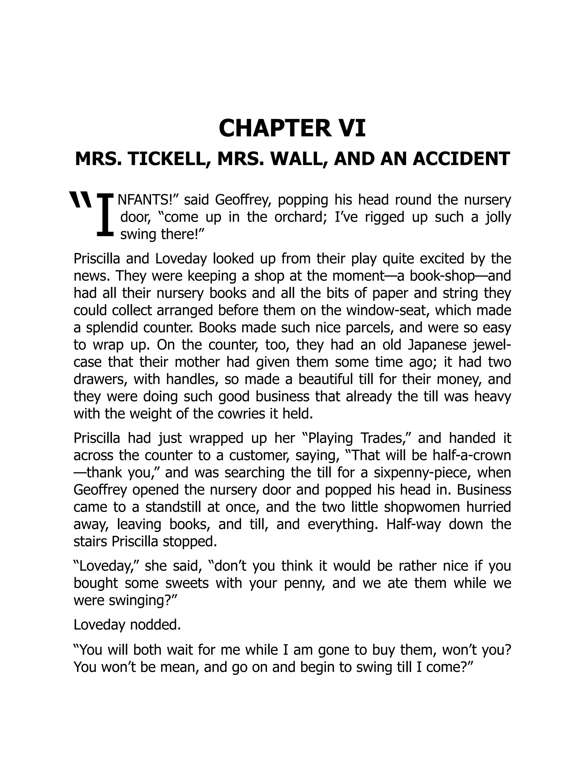 “I
CHAPTER VI
MRS. TICKELL, MRS. WALL, AND AN ACCIDENT
NFANTS!” said Geoffrey, popping his head round the nursery
door, “come up in the orchard; I’ve rigged up such a jolly
swing there!”
Priscilla and Loveday looked up from their play quite excited by the
news. They were keeping a shop at the moment—a book-shop—and
had all their nursery books and all the bits of paper and string they
could collect arranged before them on the window-seat, which made
a splendid counter. Books made such nice parcels, and were so easy
to wrap up. On the counter, too, they had an old Japanese jewel-
case that their mother had given them some time ago; it had two
drawers, with handles, so made a beautiful till for their money, and
they were doing such good business that already the till was heavy
with the weight of the cowries it held.
Priscilla had just wrapped up her “Playing Trades,” and handed it
across the counter to a customer, saying, “That will be half-a-crown
—thank you,” and was searching the till for a sixpenny-piece, when
Geoffrey opened the nursery door and popped his head in. Business
came to a standstill at once, and the two little shopwomen hurried
away, leaving books, and till, and everything. Half-way down the
stairs Priscilla stopped.
“Loveday,” she said, “don’t you think it would be rather nice if you
bought some sweets with your penny, and we ate them while we
were swinging?”
Loveday nodded.
“You will both wait for me while I am gone to buy them, won’t you?
You won’t be mean, and go on and begin to swing till I come?”
 