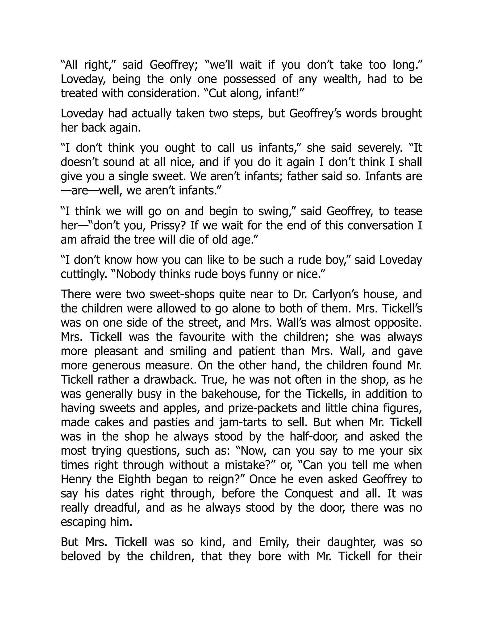 “All right,” said Geoffrey; “we’ll wait if you don’t take too long.”
Loveday, being the only one possessed of any wealth, had to be
treated with consideration. “Cut along, infant!”
Loveday had actually taken two steps, but Geoffrey’s words brought
her back again.
“I don’t think you ought to call us infants,” she said severely. “It
doesn’t sound at all nice, and if you do it again I don’t think I shall
give you a single sweet. We aren’t infants; father said so. Infants are
—are—well, we aren’t infants.”
“I think we will go on and begin to swing,” said Geoffrey, to tease
her—“don’t you, Prissy? If we wait for the end of this conversation I
am afraid the tree will die of old age.”
“I don’t know how you can like to be such a rude boy,” said Loveday
cuttingly. “Nobody thinks rude boys funny or nice.”
There were two sweet-shops quite near to Dr. Carlyon’s house, and
the children were allowed to go alone to both of them. Mrs. Tickell’s
was on one side of the street, and Mrs. Wall’s was almost opposite.
Mrs. Tickell was the favourite with the children; she was always
more pleasant and smiling and patient than Mrs. Wall, and gave
more generous measure. On the other hand, the children found Mr.
Tickell rather a drawback. True, he was not often in the shop, as he
was generally busy in the bakehouse, for the Tickells, in addition to
having sweets and apples, and prize-packets and little china figures,
made cakes and pasties and jam-tarts to sell. But when Mr. Tickell
was in the shop he always stood by the half-door, and asked the
most trying questions, such as: “Now, can you say to me your six
times right through without a mistake?” or, “Can you tell me when
Henry the Eighth began to reign?” Once he even asked Geoffrey to
say his dates right through, before the Conquest and all. It was
really dreadful, and as he always stood by the door, there was no
escaping him.
But Mrs. Tickell was so kind, and Emily, their daughter, was so
beloved by the children, that they bore with Mr. Tickell for their
 
