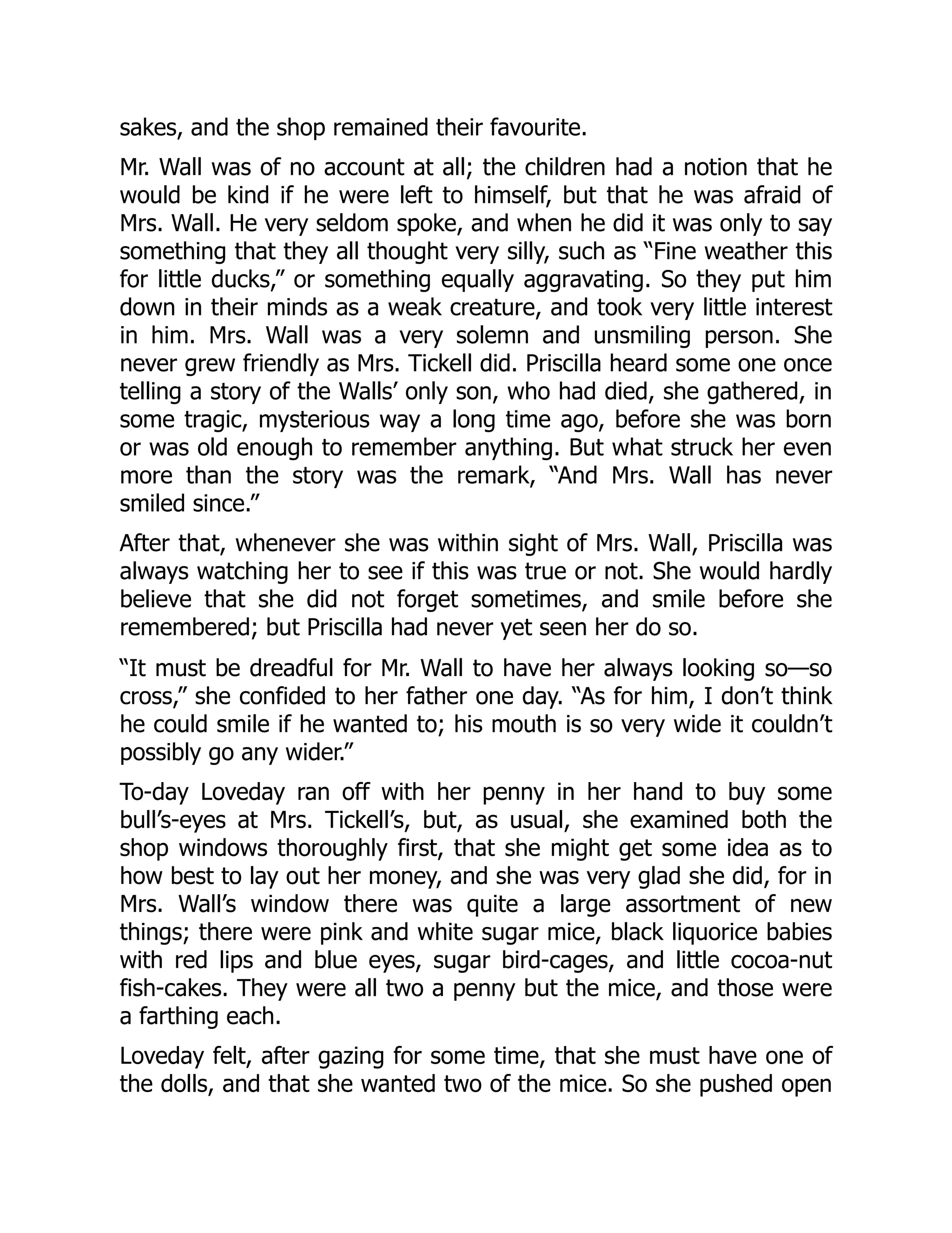 sakes, and the shop remained their favourite.
Mr. Wall was of no account at all; the children had a notion that he
would be kind if he were left to himself, but that he was afraid of
Mrs. Wall. He very seldom spoke, and when he did it was only to say
something that they all thought very silly, such as “Fine weather this
for little ducks,” or something equally aggravating. So they put him
down in their minds as a weak creature, and took very little interest
in him. Mrs. Wall was a very solemn and unsmiling person. She
never grew friendly as Mrs. Tickell did. Priscilla heard some one once
telling a story of the Walls’ only son, who had died, she gathered, in
some tragic, mysterious way a long time ago, before she was born
or was old enough to remember anything. But what struck her even
more than the story was the remark, “And Mrs. Wall has never
smiled since.”
After that, whenever she was within sight of Mrs. Wall, Priscilla was
always watching her to see if this was true or not. She would hardly
believe that she did not forget sometimes, and smile before she
remembered; but Priscilla had never yet seen her do so.
“It must be dreadful for Mr. Wall to have her always looking so—so
cross,” she confided to her father one day. “As for him, I don’t think
he could smile if he wanted to; his mouth is so very wide it couldn’t
possibly go any wider.”
To-day Loveday ran off with her penny in her hand to buy some
bull’s-eyes at Mrs. Tickell’s, but, as usual, she examined both the
shop windows thoroughly first, that she might get some idea as to
how best to lay out her money, and she was very glad she did, for in
Mrs. Wall’s window there was quite a large assortment of new
things; there were pink and white sugar mice, black liquorice babies
with red lips and blue eyes, sugar bird-cages, and little cocoa-nut
fish-cakes. They were all two a penny but the mice, and those were
a farthing each.
Loveday felt, after gazing for some time, that she must have one of
the dolls, and that she wanted two of the mice. So she pushed open
 