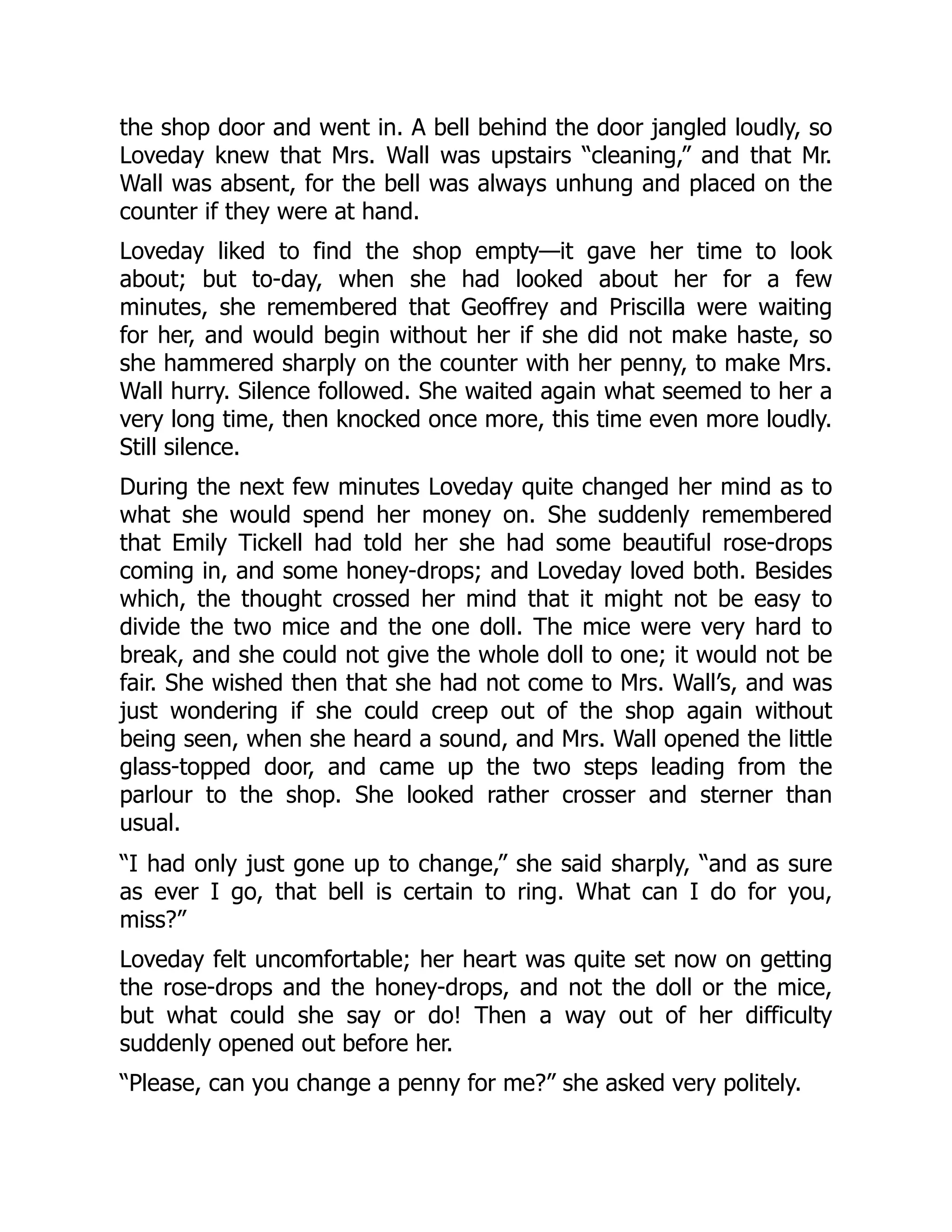 the shop door and went in. A bell behind the door jangled loudly, so
Loveday knew that Mrs. Wall was upstairs “cleaning,” and that Mr.
Wall was absent, for the bell was always unhung and placed on the
counter if they were at hand.
Loveday liked to find the shop empty—it gave her time to look
about; but to-day, when she had looked about her for a few
minutes, she remembered that Geoffrey and Priscilla were waiting
for her, and would begin without her if she did not make haste, so
she hammered sharply on the counter with her penny, to make Mrs.
Wall hurry. Silence followed. She waited again what seemed to her a
very long time, then knocked once more, this time even more loudly.
Still silence.
During the next few minutes Loveday quite changed her mind as to
what she would spend her money on. She suddenly remembered
that Emily Tickell had told her she had some beautiful rose-drops
coming in, and some honey-drops; and Loveday loved both. Besides
which, the thought crossed her mind that it might not be easy to
divide the two mice and the one doll. The mice were very hard to
break, and she could not give the whole doll to one; it would not be
fair. She wished then that she had not come to Mrs. Wall’s, and was
just wondering if she could creep out of the shop again without
being seen, when she heard a sound, and Mrs. Wall opened the little
glass-topped door, and came up the two steps leading from the
parlour to the shop. She looked rather crosser and sterner than
usual.
“I had only just gone up to change,” she said sharply, “and as sure
as ever I go, that bell is certain to ring. What can I do for you,
miss?”
Loveday felt uncomfortable; her heart was quite set now on getting
the rose-drops and the honey-drops, and not the doll or the mice,
but what could she say or do! Then a way out of her difficulty
suddenly opened out before her.
“Please, can you change a penny for me?” she asked very politely.
 