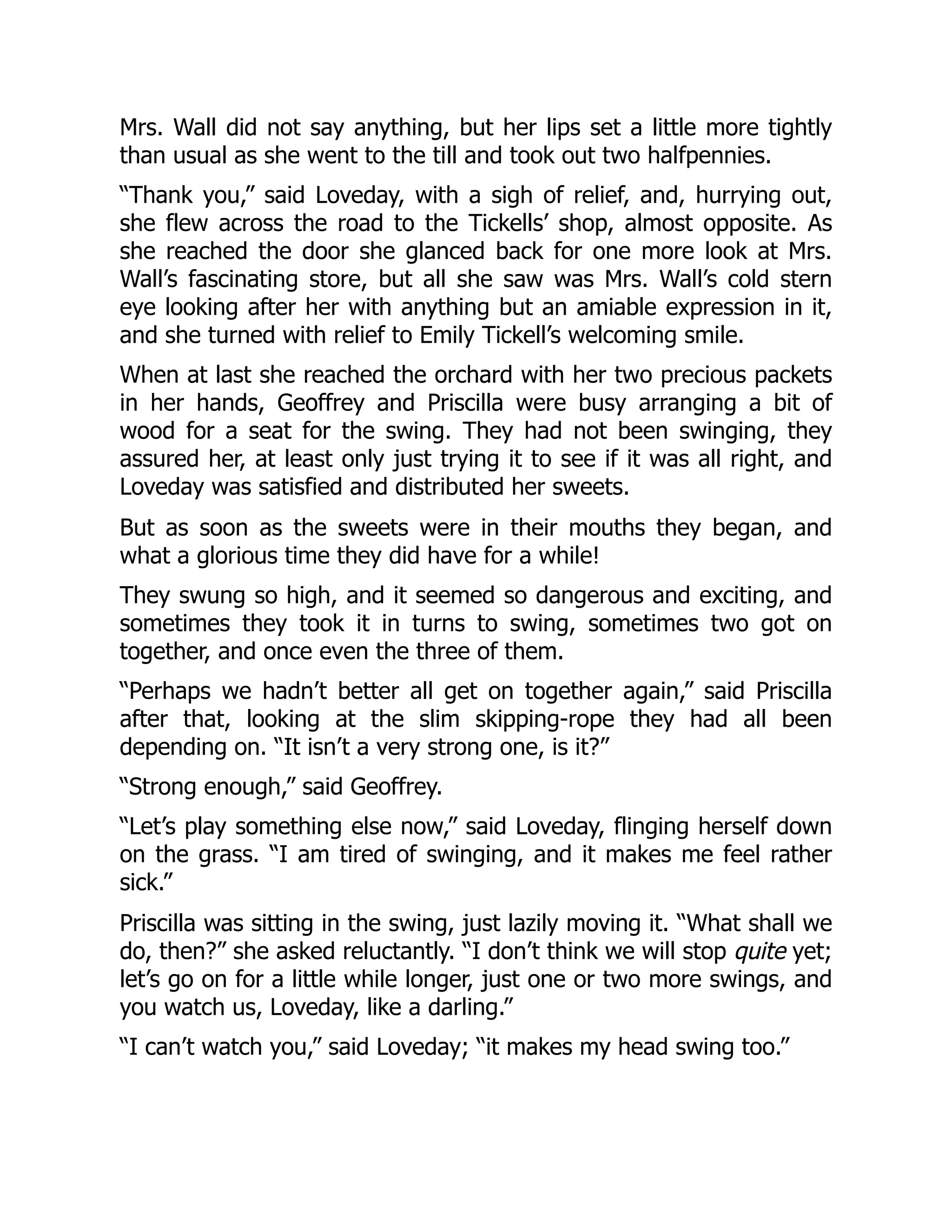 Mrs. Wall did not say anything, but her lips set a little more tightly
than usual as she went to the till and took out two halfpennies.
“Thank you,” said Loveday, with a sigh of relief, and, hurrying out,
she flew across the road to the Tickells’ shop, almost opposite. As
she reached the door she glanced back for one more look at Mrs.
Wall’s fascinating store, but all she saw was Mrs. Wall’s cold stern
eye looking after her with anything but an amiable expression in it,
and she turned with relief to Emily Tickell’s welcoming smile.
When at last she reached the orchard with her two precious packets
in her hands, Geoffrey and Priscilla were busy arranging a bit of
wood for a seat for the swing. They had not been swinging, they
assured her, at least only just trying it to see if it was all right, and
Loveday was satisfied and distributed her sweets.
But as soon as the sweets were in their mouths they began, and
what a glorious time they did have for a while!
They swung so high, and it seemed so dangerous and exciting, and
sometimes they took it in turns to swing, sometimes two got on
together, and once even the three of them.
“Perhaps we hadn’t better all get on together again,” said Priscilla
after that, looking at the slim skipping-rope they had all been
depending on. “It isn’t a very strong one, is it?”
“Strong enough,” said Geoffrey.
“Let’s play something else now,” said Loveday, flinging herself down
on the grass. “I am tired of swinging, and it makes me feel rather
sick.”
Priscilla was sitting in the swing, just lazily moving it. “What shall we
do, then?” she asked reluctantly. “I don’t think we will stop quite yet;
let’s go on for a little while longer, just one or two more swings, and
you watch us, Loveday, like a darling.”
“I can’t watch you,” said Loveday; “it makes my head swing too.”
 