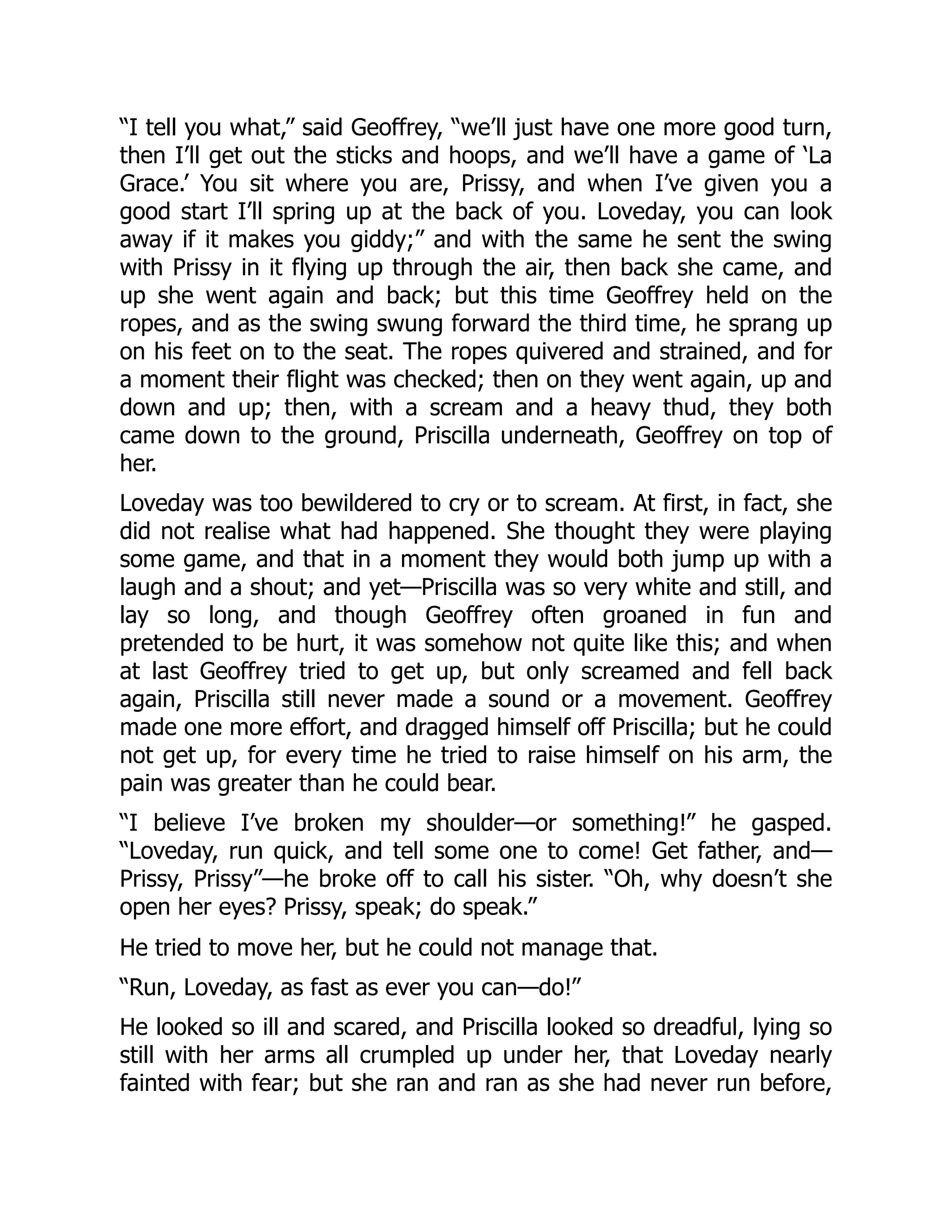 “I tell you what,” said Geoffrey, “we’ll just have one more good turn,
then I’ll get out the sticks and hoops, and we’ll have a game of ‘La
Grace.’ You sit where you are, Prissy, and when I’ve given you a
good start I’ll spring up at the back of you. Loveday, you can look
away if it makes you giddy;” and with the same he sent the swing
with Prissy in it flying up through the air, then back she came, and
up she went again and back; but this time Geoffrey held on the
ropes, and as the swing swung forward the third time, he sprang up
on his feet on to the seat. The ropes quivered and strained, and for
a moment their flight was checked; then on they went again, up and
down and up; then, with a scream and a heavy thud, they both
came down to the ground, Priscilla underneath, Geoffrey on top of
her.
Loveday was too bewildered to cry or to scream. At first, in fact, she
did not realise what had happened. She thought they were playing
some game, and that in a moment they would both jump up with a
laugh and a shout; and yet—Priscilla was so very white and still, and
lay so long, and though Geoffrey often groaned in fun and
pretended to be hurt, it was somehow not quite like this; and when
at last Geoffrey tried to get up, but only screamed and fell back
again, Priscilla still never made a sound or a movement. Geoffrey
made one more effort, and dragged himself off Priscilla; but he could
not get up, for every time he tried to raise himself on his arm, the
pain was greater than he could bear.
“I believe I’ve broken my shoulder—or something!” he gasped.
“Loveday, run quick, and tell some one to come! Get father, and—
Prissy, Prissy”—he broke off to call his sister. “Oh, why doesn’t she
open her eyes? Prissy, speak; do speak.”
He tried to move her, but he could not manage that.
“Run, Loveday, as fast as ever you can—do!”
He looked so ill and scared, and Priscilla looked so dreadful, lying so
still with her arms all crumpled up under her, that Loveday nearly
fainted with fear; but she ran and ran as she had never run before,
 