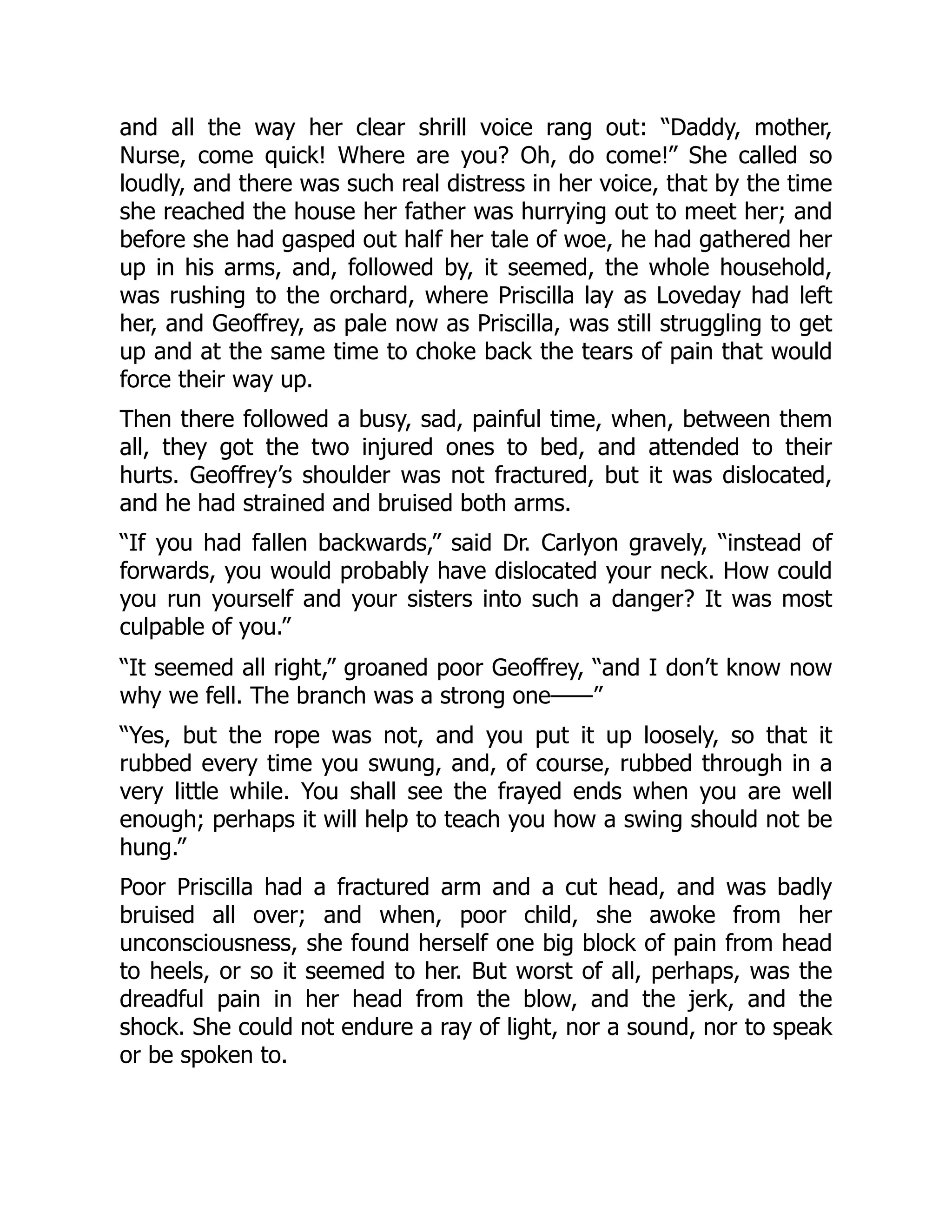 and all the way her clear shrill voice rang out: “Daddy, mother,
Nurse, come quick! Where are you? Oh, do come!” She called so
loudly, and there was such real distress in her voice, that by the time
she reached the house her father was hurrying out to meet her; and
before she had gasped out half her tale of woe, he had gathered her
up in his arms, and, followed by, it seemed, the whole household,
was rushing to the orchard, where Priscilla lay as Loveday had left
her, and Geoffrey, as pale now as Priscilla, was still struggling to get
up and at the same time to choke back the tears of pain that would
force their way up.
Then there followed a busy, sad, painful time, when, between them
all, they got the two injured ones to bed, and attended to their
hurts. Geoffrey’s shoulder was not fractured, but it was dislocated,
and he had strained and bruised both arms.
“If you had fallen backwards,” said Dr. Carlyon gravely, “instead of
forwards, you would probably have dislocated your neck. How could
you run yourself and your sisters into such a danger? It was most
culpable of you.”
“It seemed all right,” groaned poor Geoffrey, “and I don’t know now
why we fell. The branch was a strong one——”
“Yes, but the rope was not, and you put it up loosely, so that it
rubbed every time you swung, and, of course, rubbed through in a
very little while. You shall see the frayed ends when you are well
enough; perhaps it will help to teach you how a swing should not be
hung.”
Poor Priscilla had a fractured arm and a cut head, and was badly
bruised all over; and when, poor child, she awoke from her
unconsciousness, she found herself one big block of pain from head
to heels, or so it seemed to her. But worst of all, perhaps, was the
dreadful pain in her head from the blow, and the jerk, and the
shock. She could not endure a ray of light, nor a sound, nor to speak
or be spoken to.
 