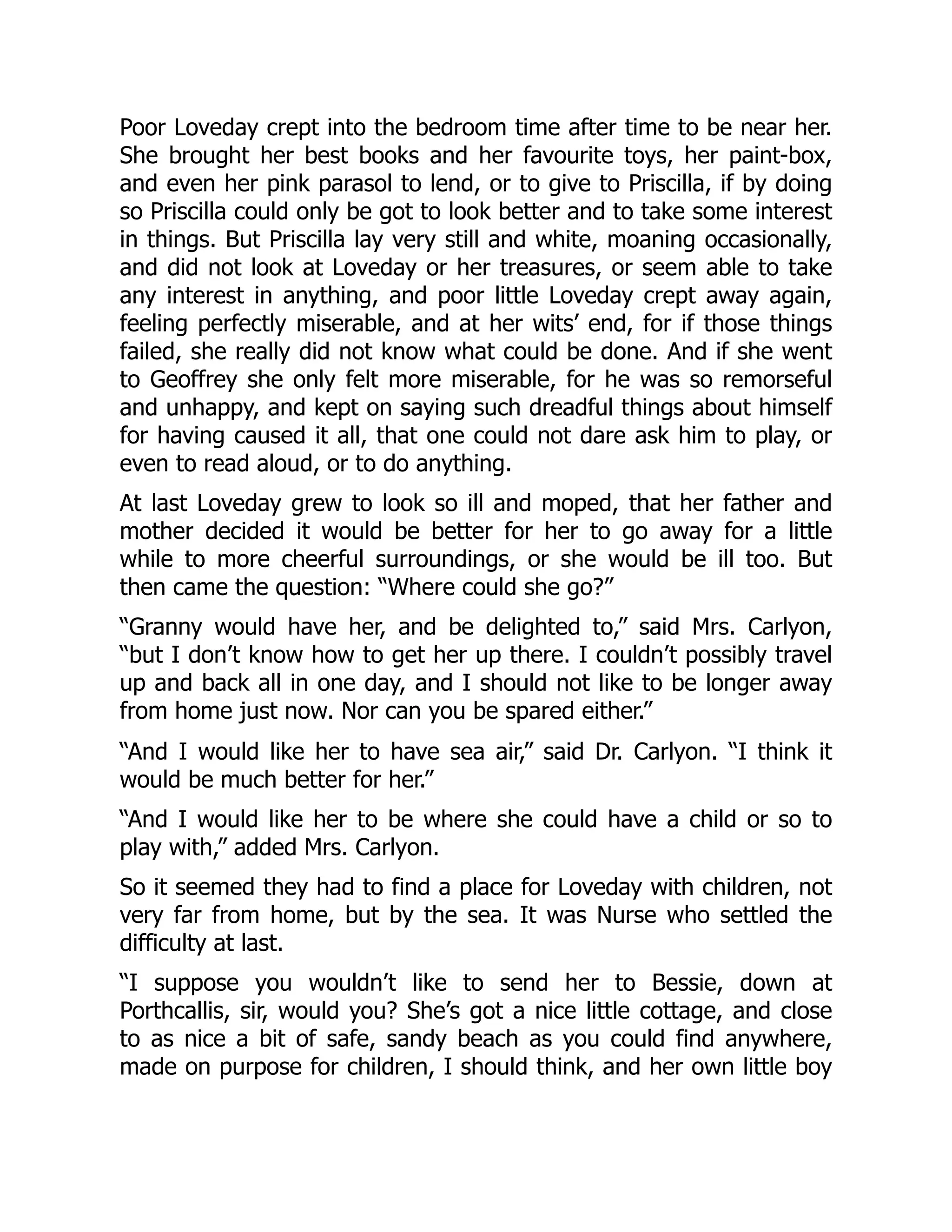 Poor Loveday crept into the bedroom time after time to be near her.
She brought her best books and her favourite toys, her paint-box,
and even her pink parasol to lend, or to give to Priscilla, if by doing
so Priscilla could only be got to look better and to take some interest
in things. But Priscilla lay very still and white, moaning occasionally,
and did not look at Loveday or her treasures, or seem able to take
any interest in anything, and poor little Loveday crept away again,
feeling perfectly miserable, and at her wits’ end, for if those things
failed, she really did not know what could be done. And if she went
to Geoffrey she only felt more miserable, for he was so remorseful
and unhappy, and kept on saying such dreadful things about himself
for having caused it all, that one could not dare ask him to play, or
even to read aloud, or to do anything.
At last Loveday grew to look so ill and moped, that her father and
mother decided it would be better for her to go away for a little
while to more cheerful surroundings, or she would be ill too. But
then came the question: “Where could she go?”
“Granny would have her, and be delighted to,” said Mrs. Carlyon,
“but I don’t know how to get her up there. I couldn’t possibly travel
up and back all in one day, and I should not like to be longer away
from home just now. Nor can you be spared either.”
“And I would like her to have sea air,” said Dr. Carlyon. “I think it
would be much better for her.”
“And I would like her to be where she could have a child or so to
play with,” added Mrs. Carlyon.
So it seemed they had to find a place for Loveday with children, not
very far from home, but by the sea. It was Nurse who settled the
difficulty at last.
“I suppose you wouldn’t like to send her to Bessie, down at
Porthcallis, sir, would you? She’s got a nice little cottage, and close
to as nice a bit of safe, sandy beach as you could find anywhere,
made on purpose for children, I should think, and her own little boy
 