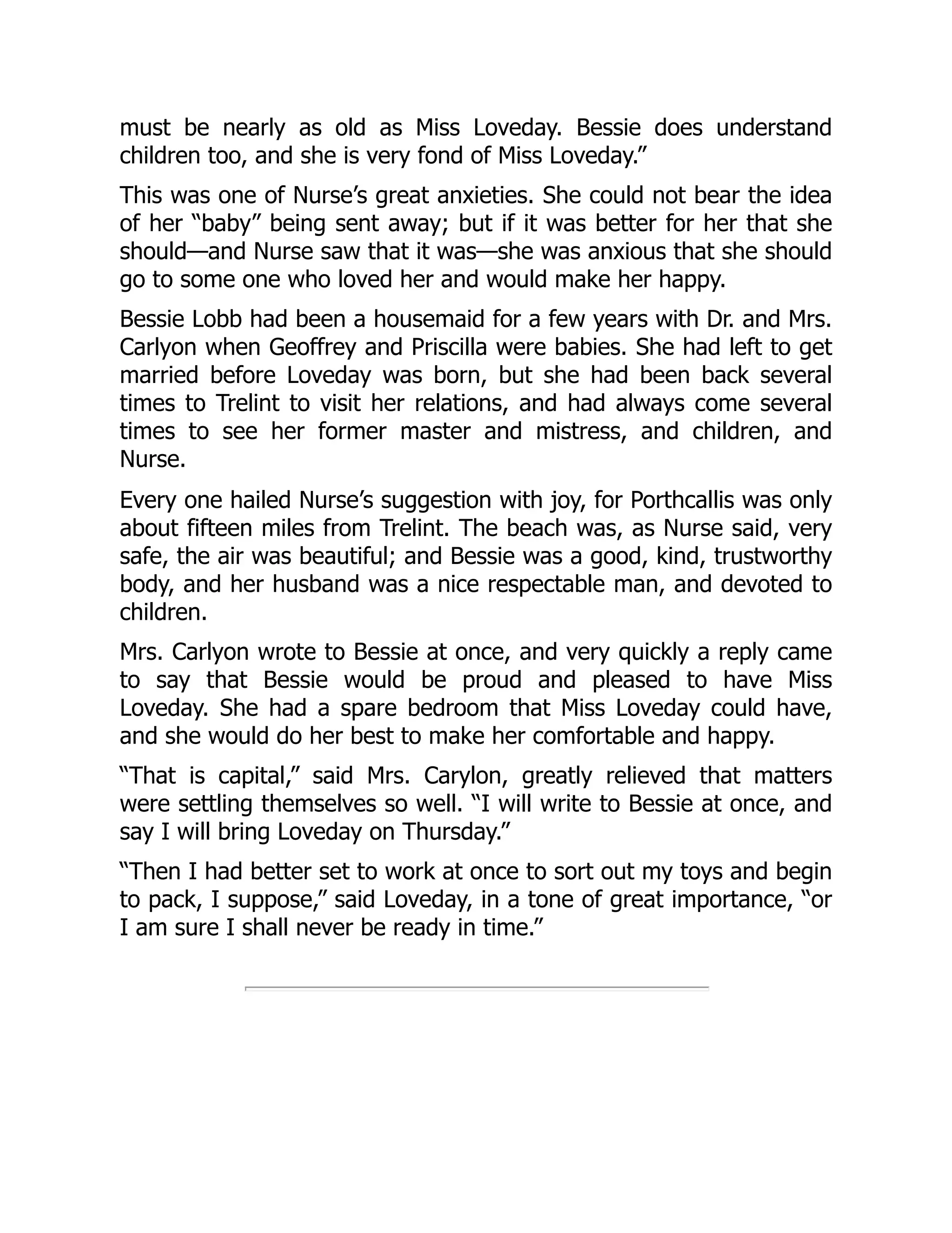 must be nearly as old as Miss Loveday. Bessie does understand
children too, and she is very fond of Miss Loveday.”
This was one of Nurse’s great anxieties. She could not bear the idea
of her “baby” being sent away; but if it was better for her that she
should—and Nurse saw that it was—she was anxious that she should
go to some one who loved her and would make her happy.
Bessie Lobb had been a housemaid for a few years with Dr. and Mrs.
Carlyon when Geoffrey and Priscilla were babies. She had left to get
married before Loveday was born, but she had been back several
times to Trelint to visit her relations, and had always come several
times to see her former master and mistress, and children, and
Nurse.
Every one hailed Nurse’s suggestion with joy, for Porthcallis was only
about fifteen miles from Trelint. The beach was, as Nurse said, very
safe, the air was beautiful; and Bessie was a good, kind, trustworthy
body, and her husband was a nice respectable man, and devoted to
children.
Mrs. Carlyon wrote to Bessie at once, and very quickly a reply came
to say that Bessie would be proud and pleased to have Miss
Loveday. She had a spare bedroom that Miss Loveday could have,
and she would do her best to make her comfortable and happy.
“That is capital,” said Mrs. Carylon, greatly relieved that matters
were settling themselves so well. “I will write to Bessie at once, and
say I will bring Loveday on Thursday.”
“Then I had better set to work at once to sort out my toys and begin
to pack, I suppose,” said Loveday, in a tone of great importance, “or
I am sure I shall never be ready in time.”
 