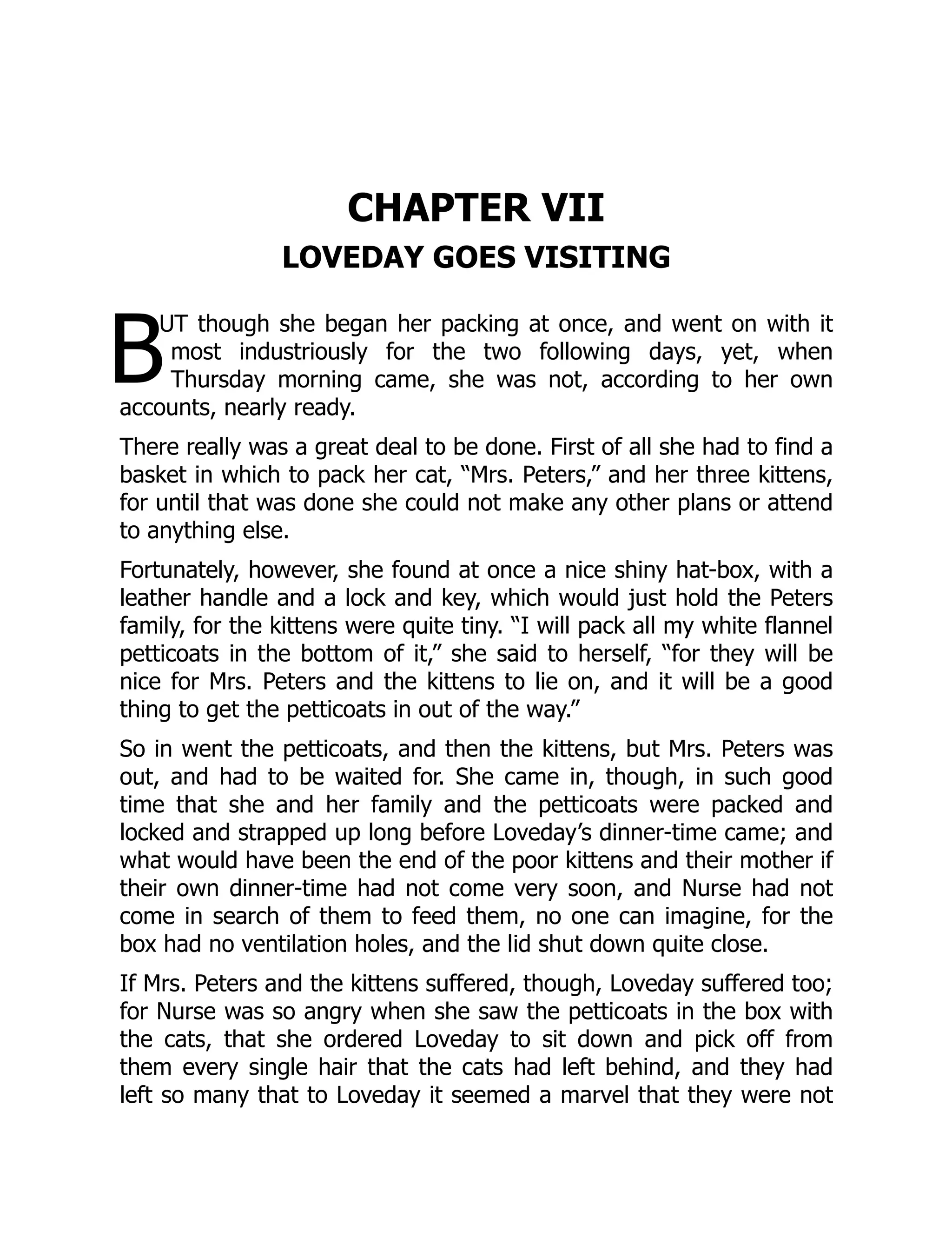 B
CHAPTER VII
LOVEDAY GOES VISITING
UT though she began her packing at once, and went on with it
most industriously for the two following days, yet, when
Thursday morning came, she was not, according to her own
accounts, nearly ready.
There really was a great deal to be done. First of all she had to find a
basket in which to pack her cat, “Mrs. Peters,” and her three kittens,
for until that was done she could not make any other plans or attend
to anything else.
Fortunately, however, she found at once a nice shiny hat-box, with a
leather handle and a lock and key, which would just hold the Peters
family, for the kittens were quite tiny. “I will pack all my white flannel
petticoats in the bottom of it,” she said to herself, “for they will be
nice for Mrs. Peters and the kittens to lie on, and it will be a good
thing to get the petticoats in out of the way.”
So in went the petticoats, and then the kittens, but Mrs. Peters was
out, and had to be waited for. She came in, though, in such good
time that she and her family and the petticoats were packed and
locked and strapped up long before Loveday’s dinner-time came; and
what would have been the end of the poor kittens and their mother if
their own dinner-time had not come very soon, and Nurse had not
come in search of them to feed them, no one can imagine, for the
box had no ventilation holes, and the lid shut down quite close.
If Mrs. Peters and the kittens suffered, though, Loveday suffered too;
for Nurse was so angry when she saw the petticoats in the box with
the cats, that she ordered Loveday to sit down and pick off from
them every single hair that the cats had left behind, and they had
left so many that to Loveday it seemed a marvel that they were not
 