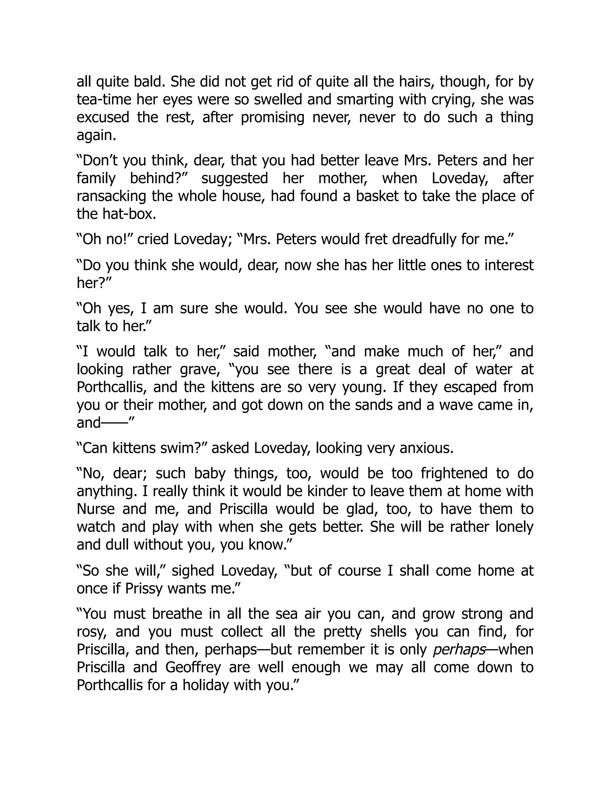 all quite bald. She did not get rid of quite all the hairs, though, for by
tea-time her eyes were so swelled and smarting with crying, she was
excused the rest, after promising never, never to do such a thing
again.
“Don’t you think, dear, that you had better leave Mrs. Peters and her
family behind?” suggested her mother, when Loveday, after
ransacking the whole house, had found a basket to take the place of
the hat-box.
“Oh no!” cried Loveday; “Mrs. Peters would fret dreadfully for me.”
“Do you think she would, dear, now she has her little ones to interest
her?”
“Oh yes, I am sure she would. You see she would have no one to
talk to her.”
“I would talk to her,” said mother, “and make much of her,” and
looking rather grave, “you see there is a great deal of water at
Porthcallis, and the kittens are so very young. If they escaped from
you or their mother, and got down on the sands and a wave came in,
and——”
“Can kittens swim?” asked Loveday, looking very anxious.
“No, dear; such baby things, too, would be too frightened to do
anything. I really think it would be kinder to leave them at home with
Nurse and me, and Priscilla would be glad, too, to have them to
watch and play with when she gets better. She will be rather lonely
and dull without you, you know.”
“So she will,” sighed Loveday, “but of course I shall come home at
once if Prissy wants me.”
“You must breathe in all the sea air you can, and grow strong and
rosy, and you must collect all the pretty shells you can find, for
Priscilla, and then, perhaps—but remember it is only perhaps—when
Priscilla and Geoffrey are well enough we may all come down to
Porthcallis for a holiday with you.”
 