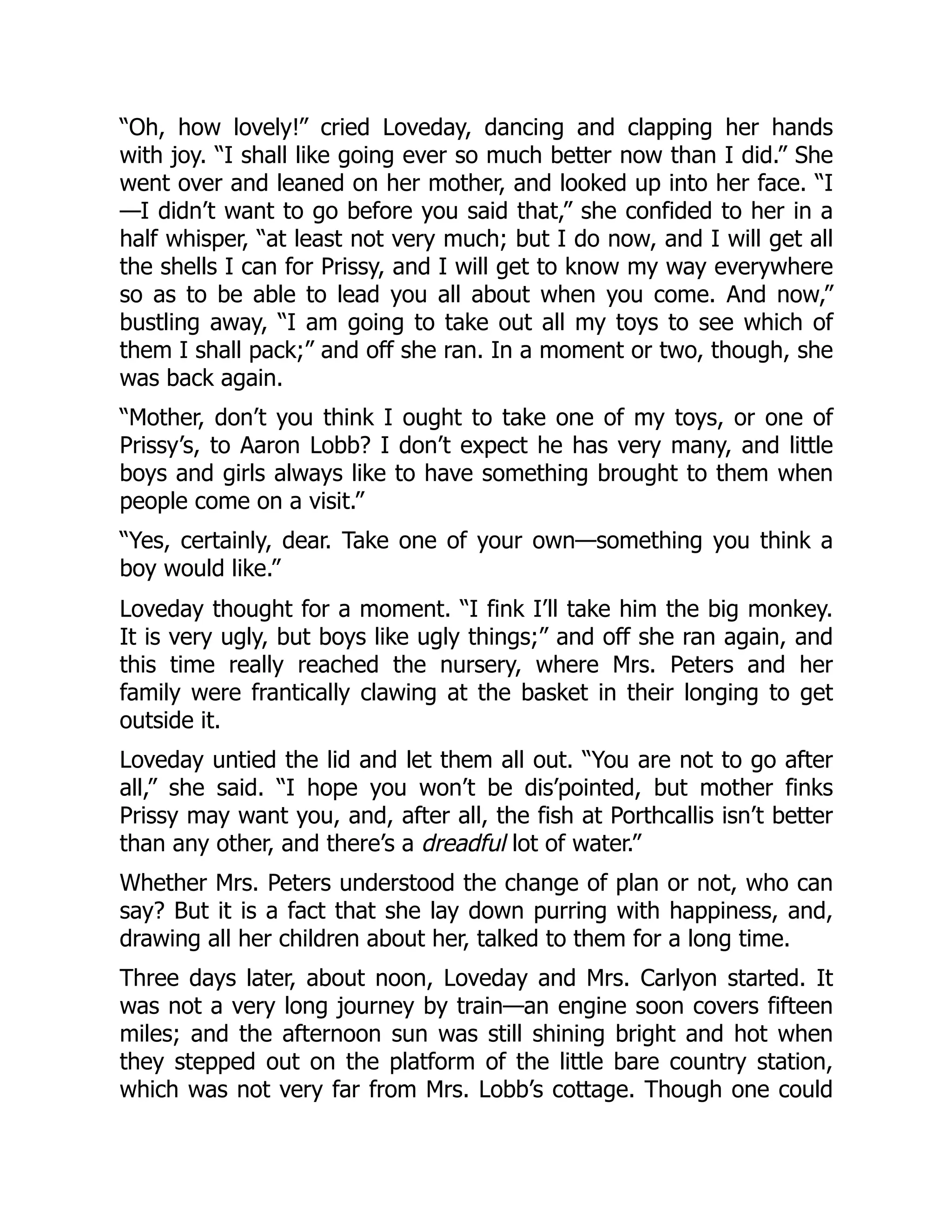 “Oh, how lovely!” cried Loveday, dancing and clapping her hands
with joy. “I shall like going ever so much better now than I did.” She
went over and leaned on her mother, and looked up into her face. “I
—I didn’t want to go before you said that,” she confided to her in a
half whisper, “at least not very much; but I do now, and I will get all
the shells I can for Prissy, and I will get to know my way everywhere
so as to be able to lead you all about when you come. And now,”
bustling away, “I am going to take out all my toys to see which of
them I shall pack;” and off she ran. In a moment or two, though, she
was back again.
“Mother, don’t you think I ought to take one of my toys, or one of
Prissy’s, to Aaron Lobb? I don’t expect he has very many, and little
boys and girls always like to have something brought to them when
people come on a visit.”
“Yes, certainly, dear. Take one of your own—something you think a
boy would like.”
Loveday thought for a moment. “I fink I’ll take him the big monkey.
It is very ugly, but boys like ugly things;” and off she ran again, and
this time really reached the nursery, where Mrs. Peters and her
family were frantically clawing at the basket in their longing to get
outside it.
Loveday untied the lid and let them all out. “You are not to go after
all,” she said. “I hope you won’t be dis’pointed, but mother finks
Prissy may want you, and, after all, the fish at Porthcallis isn’t better
than any other, and there’s a dreadful lot of water.”
Whether Mrs. Peters understood the change of plan or not, who can
say? But it is a fact that she lay down purring with happiness, and,
drawing all her children about her, talked to them for a long time.
Three days later, about noon, Loveday and Mrs. Carlyon started. It
was not a very long journey by train—an engine soon covers fifteen
miles; and the afternoon sun was still shining bright and hot when
they stepped out on the platform of the little bare country station,
which was not very far from Mrs. Lobb’s cottage. Though one could
 