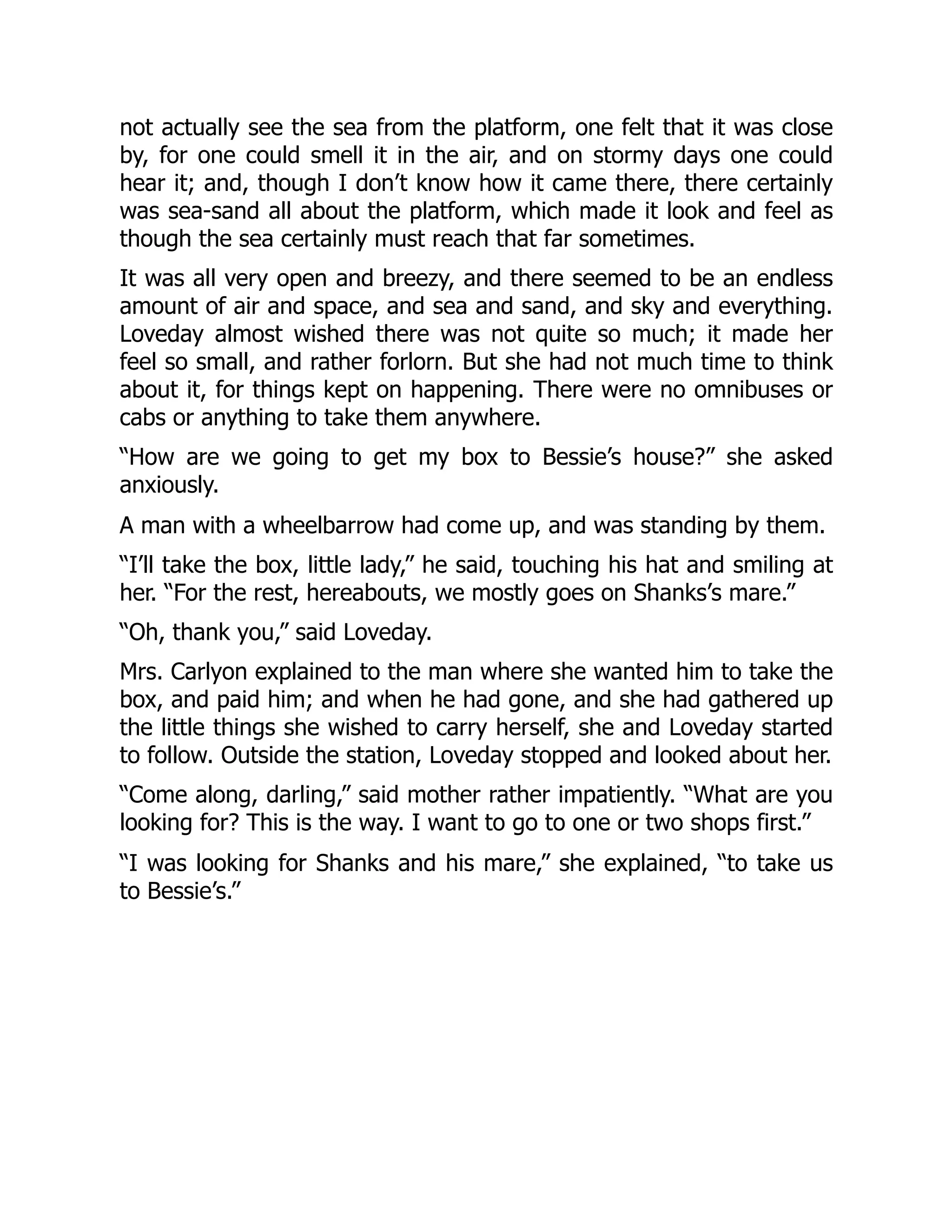 not actually see the sea from the platform, one felt that it was close
by, for one could smell it in the air, and on stormy days one could
hear it; and, though I don’t know how it came there, there certainly
was sea-sand all about the platform, which made it look and feel as
though the sea certainly must reach that far sometimes.
It was all very open and breezy, and there seemed to be an endless
amount of air and space, and sea and sand, and sky and everything.
Loveday almost wished there was not quite so much; it made her
feel so small, and rather forlorn. But she had not much time to think
about it, for things kept on happening. There were no omnibuses or
cabs or anything to take them anywhere.
“How are we going to get my box to Bessie’s house?” she asked
anxiously.
A man with a wheelbarrow had come up, and was standing by them.
“I’ll take the box, little lady,” he said, touching his hat and smiling at
her. “For the rest, hereabouts, we mostly goes on Shanks’s mare.”
“Oh, thank you,” said Loveday.
Mrs. Carlyon explained to the man where she wanted him to take the
box, and paid him; and when he had gone, and she had gathered up
the little things she wished to carry herself, she and Loveday started
to follow. Outside the station, Loveday stopped and looked about her.
“Come along, darling,” said mother rather impatiently. “What are you
looking for? This is the way. I want to go to one or two shops first.”
“I was looking for Shanks and his mare,” she explained, “to take us
to Bessie’s.”
 