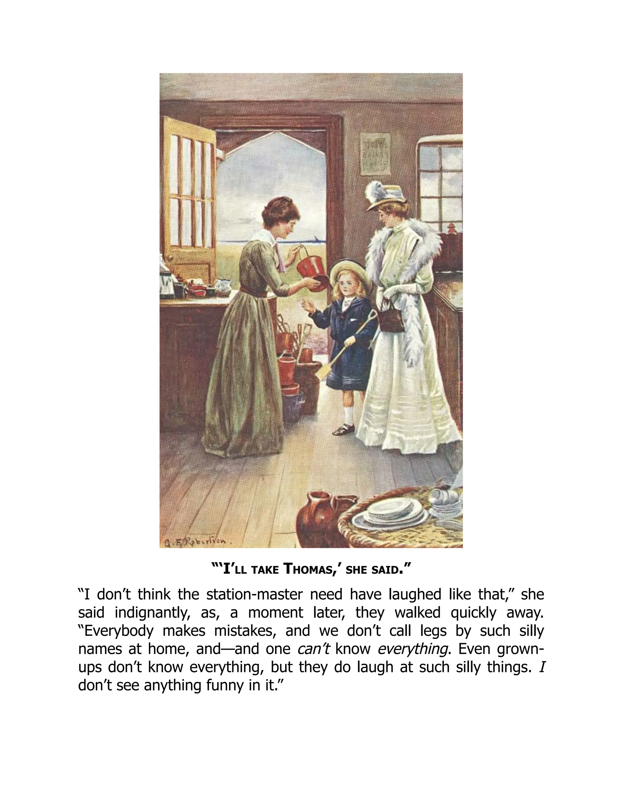 “‘I’ll take Thomas,’ she said.”
“I don’t think the station-master need have laughed like that,” she
said indignantly, as, a moment later, they walked quickly away.
“Everybody makes mistakes, and we don’t call legs by such silly
names at home, and—and one can’t know everything. Even grown-
ups don’t know everything, but they do laugh at such silly things. I
don’t see anything funny in it.”
 