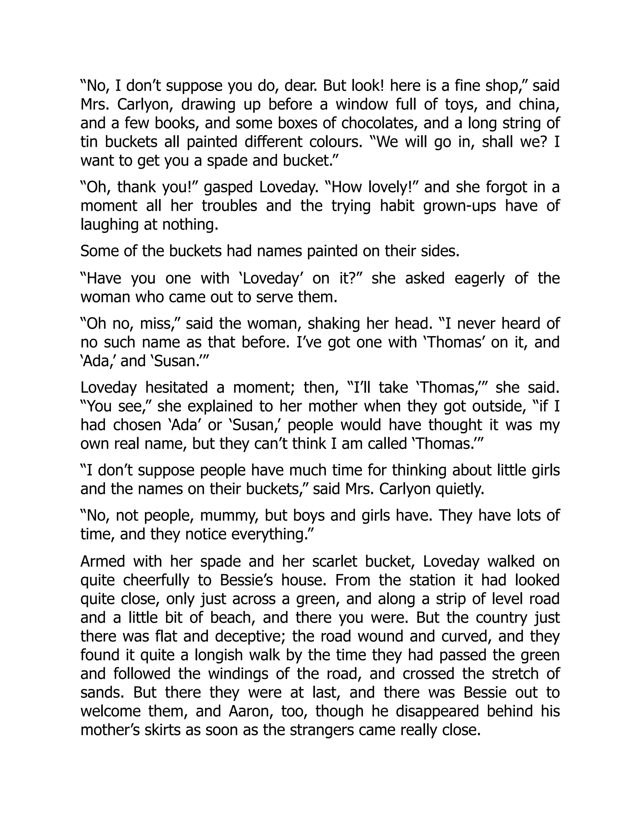 “No, I don’t suppose you do, dear. But look! here is a fine shop,” said
Mrs. Carlyon, drawing up before a window full of toys, and china,
and a few books, and some boxes of chocolates, and a long string of
tin buckets all painted different colours. “We will go in, shall we? I
want to get you a spade and bucket.”
“Oh, thank you!” gasped Loveday. “How lovely!” and she forgot in a
moment all her troubles and the trying habit grown-ups have of
laughing at nothing.
Some of the buckets had names painted on their sides.
“Have you one with ‘Loveday’ on it?” she asked eagerly of the
woman who came out to serve them.
“Oh no, miss,” said the woman, shaking her head. “I never heard of
no such name as that before. I’ve got one with ‘Thomas’ on it, and
‘Ada,’ and ‘Susan.’”
Loveday hesitated a moment; then, “I’ll take ‘Thomas,’” she said.
“You see,” she explained to her mother when they got outside, “if I
had chosen ‘Ada’ or ‘Susan,’ people would have thought it was my
own real name, but they can’t think I am called ‘Thomas.’”
“I don’t suppose people have much time for thinking about little girls
and the names on their buckets,” said Mrs. Carlyon quietly.
“No, not people, mummy, but boys and girls have. They have lots of
time, and they notice everything.”
Armed with her spade and her scarlet bucket, Loveday walked on
quite cheerfully to Bessie’s house. From the station it had looked
quite close, only just across a green, and along a strip of level road
and a little bit of beach, and there you were. But the country just
there was flat and deceptive; the road wound and curved, and they
found it quite a longish walk by the time they had passed the green
and followed the windings of the road, and crossed the stretch of
sands. But there they were at last, and there was Bessie out to
welcome them, and Aaron, too, though he disappeared behind his
mother’s skirts as soon as the strangers came really close.
 