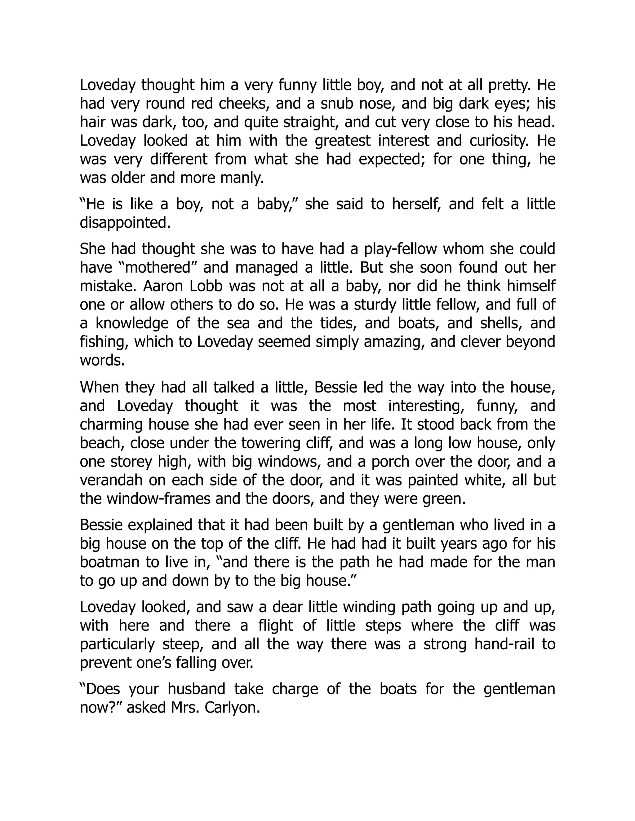Loveday thought him a very funny little boy, and not at all pretty. He
had very round red cheeks, and a snub nose, and big dark eyes; his
hair was dark, too, and quite straight, and cut very close to his head.
Loveday looked at him with the greatest interest and curiosity. He
was very different from what she had expected; for one thing, he
was older and more manly.
“He is like a boy, not a baby,” she said to herself, and felt a little
disappointed.
She had thought she was to have had a play-fellow whom she could
have “mothered” and managed a little. But she soon found out her
mistake. Aaron Lobb was not at all a baby, nor did he think himself
one or allow others to do so. He was a sturdy little fellow, and full of
a knowledge of the sea and the tides, and boats, and shells, and
fishing, which to Loveday seemed simply amazing, and clever beyond
words.
When they had all talked a little, Bessie led the way into the house,
and Loveday thought it was the most interesting, funny, and
charming house she had ever seen in her life. It stood back from the
beach, close under the towering cliff, and was a long low house, only
one storey high, with big windows, and a porch over the door, and a
verandah on each side of the door, and it was painted white, all but
the window-frames and the doors, and they were green.
Bessie explained that it had been built by a gentleman who lived in a
big house on the top of the cliff. He had had it built years ago for his
boatman to live in, “and there is the path he had made for the man
to go up and down by to the big house.”
Loveday looked, and saw a dear little winding path going up and up,
with here and there a flight of little steps where the cliff was
particularly steep, and all the way there was a strong hand-rail to
prevent one’s falling over.
“Does your husband take charge of the boats for the gentleman
now?” asked Mrs. Carlyon.
 