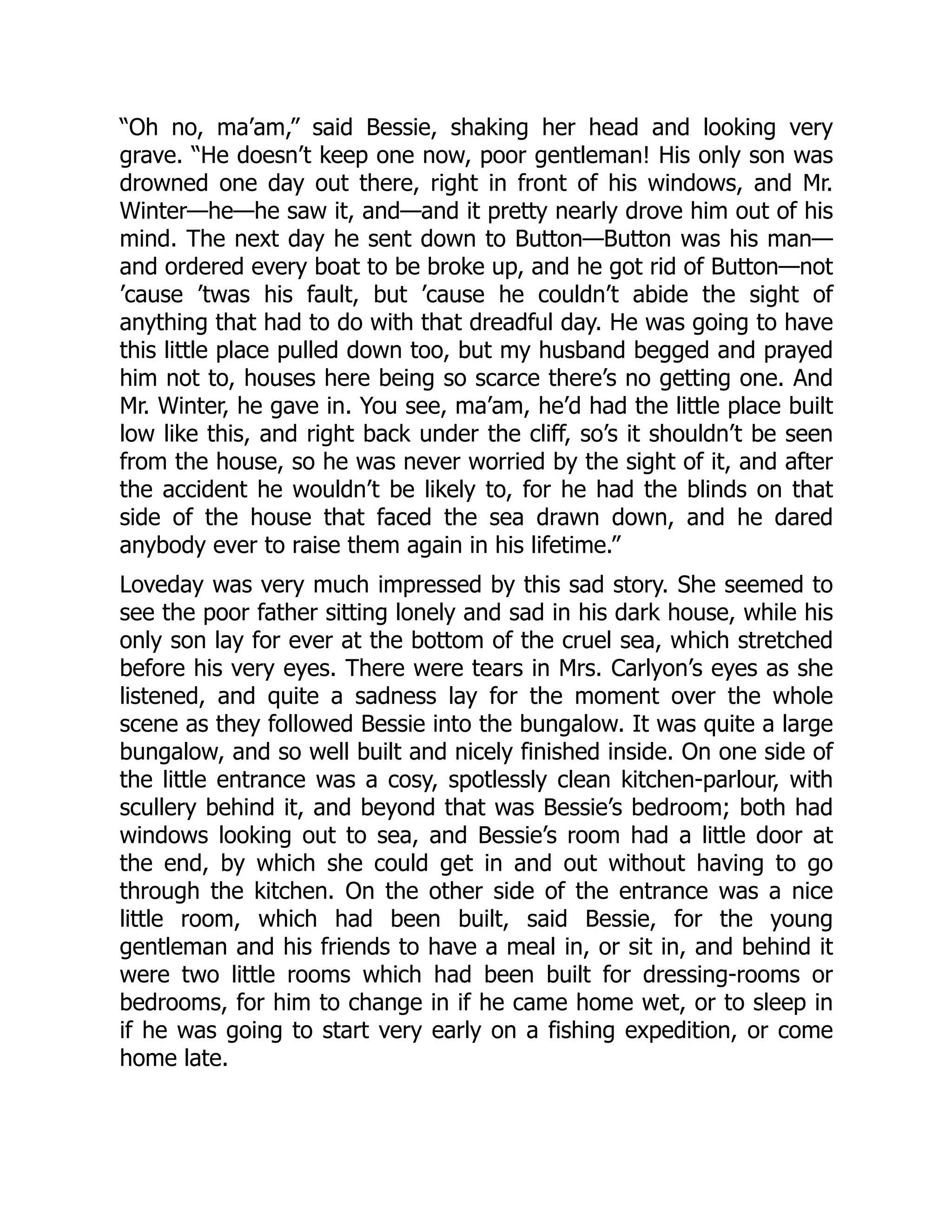 “Oh no, ma’am,” said Bessie, shaking her head and looking very
grave. “He doesn’t keep one now, poor gentleman! His only son was
drowned one day out there, right in front of his windows, and Mr.
Winter—he—he saw it, and—and it pretty nearly drove him out of his
mind. The next day he sent down to Button—Button was his man—
and ordered every boat to be broke up, and he got rid of Button—not
’cause ’twas his fault, but ’cause he couldn’t abide the sight of
anything that had to do with that dreadful day. He was going to have
this little place pulled down too, but my husband begged and prayed
him not to, houses here being so scarce there’s no getting one. And
Mr. Winter, he gave in. You see, ma’am, he’d had the little place built
low like this, and right back under the cliff, so’s it shouldn’t be seen
from the house, so he was never worried by the sight of it, and after
the accident he wouldn’t be likely to, for he had the blinds on that
side of the house that faced the sea drawn down, and he dared
anybody ever to raise them again in his lifetime.”
Loveday was very much impressed by this sad story. She seemed to
see the poor father sitting lonely and sad in his dark house, while his
only son lay for ever at the bottom of the cruel sea, which stretched
before his very eyes. There were tears in Mrs. Carlyon’s eyes as she
listened, and quite a sadness lay for the moment over the whole
scene as they followed Bessie into the bungalow. It was quite a large
bungalow, and so well built and nicely finished inside. On one side of
the little entrance was a cosy, spotlessly clean kitchen-parlour, with
scullery behind it, and beyond that was Bessie’s bedroom; both had
windows looking out to sea, and Bessie’s room had a little door at
the end, by which she could get in and out without having to go
through the kitchen. On the other side of the entrance was a nice
little room, which had been built, said Bessie, for the young
gentleman and his friends to have a meal in, or sit in, and behind it
were two little rooms which had been built for dressing-rooms or
bedrooms, for him to change in if he came home wet, or to sleep in
if he was going to start very early on a fishing expedition, or come
home late.
 