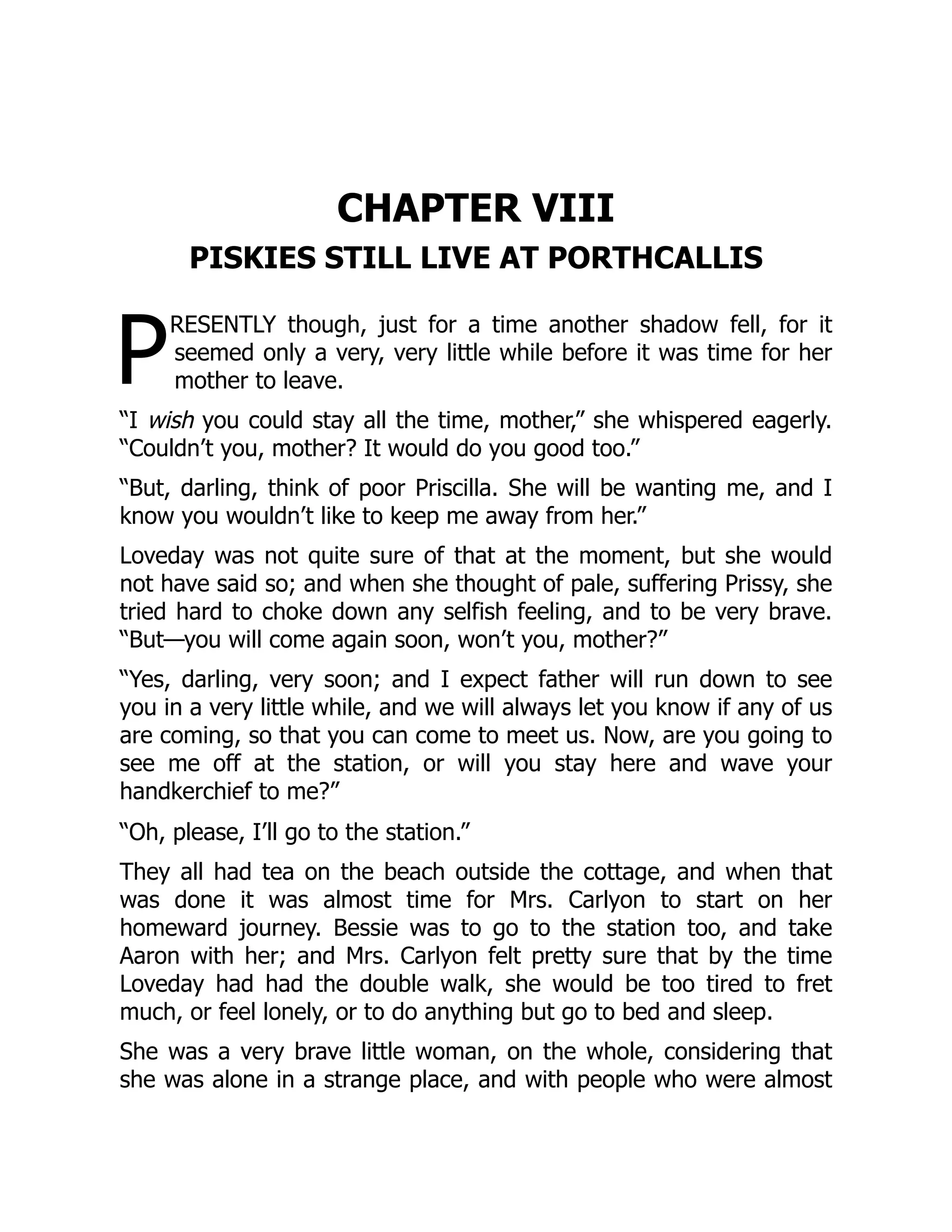 P
CHAPTER VIII
PISKIES STILL LIVE AT PORTHCALLIS
RESENTLY though, just for a time another shadow fell, for it
seemed only a very, very little while before it was time for her
mother to leave.
“I wish you could stay all the time, mother,” she whispered eagerly.
“Couldn’t you, mother? It would do you good too.”
“But, darling, think of poor Priscilla. She will be wanting me, and I
know you wouldn’t like to keep me away from her.”
Loveday was not quite sure of that at the moment, but she would
not have said so; and when she thought of pale, suffering Prissy, she
tried hard to choke down any selfish feeling, and to be very brave.
“But—you will come again soon, won’t you, mother?”
“Yes, darling, very soon; and I expect father will run down to see
you in a very little while, and we will always let you know if any of us
are coming, so that you can come to meet us. Now, are you going to
see me off at the station, or will you stay here and wave your
handkerchief to me?”
“Oh, please, I’ll go to the station.”
They all had tea on the beach outside the cottage, and when that
was done it was almost time for Mrs. Carlyon to start on her
homeward journey. Bessie was to go to the station too, and take
Aaron with her; and Mrs. Carlyon felt pretty sure that by the time
Loveday had had the double walk, she would be too tired to fret
much, or feel lonely, or to do anything but go to bed and sleep.
She was a very brave little woman, on the whole, considering that
she was alone in a strange place, and with people who were almost
 