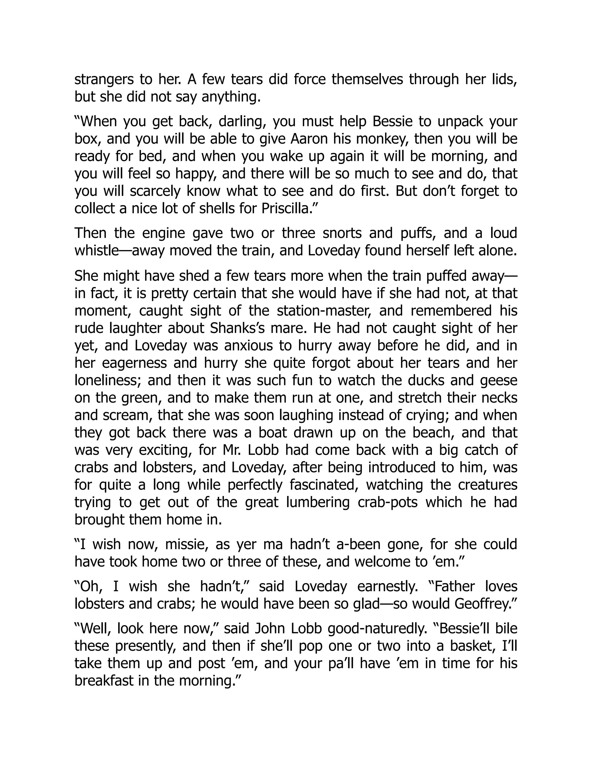 strangers to her. A few tears did force themselves through her lids,
but she did not say anything.
“When you get back, darling, you must help Bessie to unpack your
box, and you will be able to give Aaron his monkey, then you will be
ready for bed, and when you wake up again it will be morning, and
you will feel so happy, and there will be so much to see and do, that
you will scarcely know what to see and do first. But don’t forget to
collect a nice lot of shells for Priscilla.”
Then the engine gave two or three snorts and puffs, and a loud
whistle—away moved the train, and Loveday found herself left alone.
She might have shed a few tears more when the train puffed away—
in fact, it is pretty certain that she would have if she had not, at that
moment, caught sight of the station-master, and remembered his
rude laughter about Shanks’s mare. He had not caught sight of her
yet, and Loveday was anxious to hurry away before he did, and in
her eagerness and hurry she quite forgot about her tears and her
loneliness; and then it was such fun to watch the ducks and geese
on the green, and to make them run at one, and stretch their necks
and scream, that she was soon laughing instead of crying; and when
they got back there was a boat drawn up on the beach, and that
was very exciting, for Mr. Lobb had come back with a big catch of
crabs and lobsters, and Loveday, after being introduced to him, was
for quite a long while perfectly fascinated, watching the creatures
trying to get out of the great lumbering crab-pots which he had
brought them home in.
“I wish now, missie, as yer ma hadn’t a-been gone, for she could
have took home two or three of these, and welcome to ’em.”
“Oh, I wish she hadn’t,” said Loveday earnestly. “Father loves
lobsters and crabs; he would have been so glad—so would Geoffrey.”
“Well, look here now,” said John Lobb good-naturedly. “Bessie’ll bile
these presently, and then if she’ll pop one or two into a basket, I’ll
take them up and post ’em, and your pa’ll have ’em in time for his
breakfast in the morning.”
 