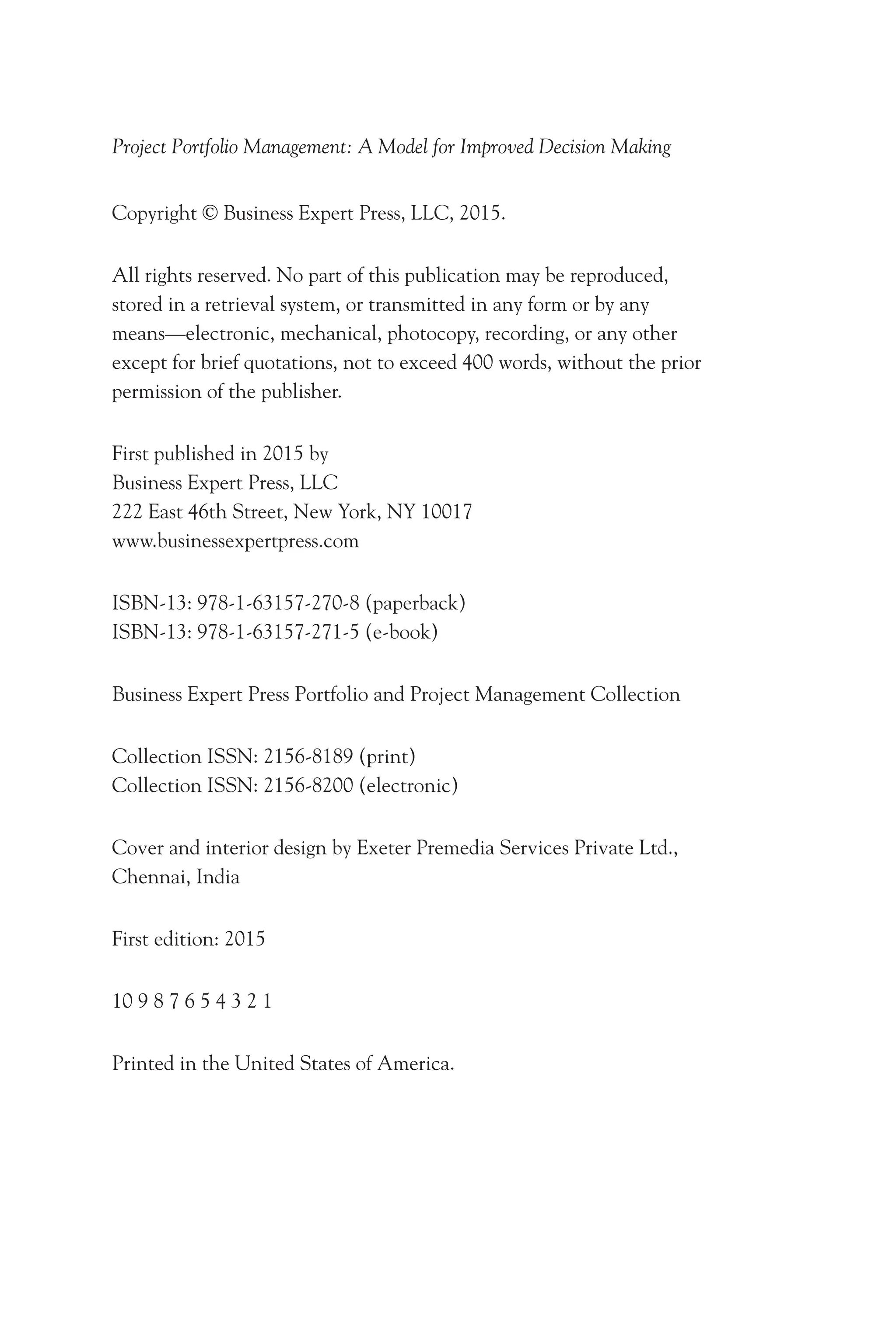 Project Portfolio Management: A Model for Improved Decision Making
Copyright © Business Expert Press, LLC, 2015.
All rights reserved. No part of this publication may be reproduced,
stored in a retrieval system, or transmitted in any form or by any
means—electronic, mechanical, photocopy, recording, or any other
except for brief quotations, not to exceed 400 words, without the prior
permission of the publisher.
First published in 2015 by
Business Expert Press, LLC
222 East 46th Street, New York, NY 10017
www.businessexpertpress.com
ISBN-13: 978-1-63157-270-8 (paperback)
ISBN-13: 978-1-63157-271-5 (e-book)
Business Expert Press Portfolio and Project Management Collection
Collection ISSN: 2156-8189 (print)
Collection ISSN: 2156-8200 (electronic)
Cover and interior design by Exeter Premedia Services Private Ltd.,
Chennai, India
First edition: 2015
10 9 8 7 6 5 4 3 2 1
Printed in the United States of America.
 
