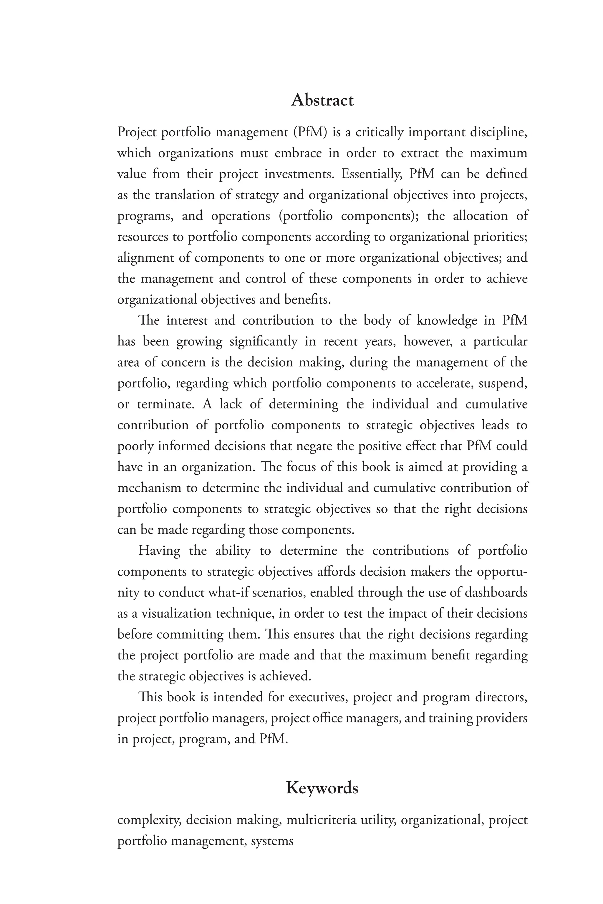Abstract
Project portfolio management (PfM) is a critically important discipline,
which organizations must embrace in order to extract the maximum
value from their project investments. Essentially, PfM can be defined
as the translation of strategy and organizational objectives into projects,
programs, and operations (portfolio components); the allocation of
resources to portfolio components according to organizational priorities;
alignment of components to one or more organizational objectives; and
the management and control of these components in order to achieve
organizational objectives and benefits.
The interest and contribution to the body of knowledge in PfM
has been growing significantly in recent years, however, a particular
area of concern is the decision making, during the management of the
portfolio, regarding which portfolio components to accelerate, suspend,
or terminate. A lack of determining the individual and cumulative
contribution of portfolio components to strategic objectives leads to
poorly informed decisions that negate the positive effect that PfM could
have in an organization. The focus of this book is aimed at providing a
mechanism to determine the individual and cumulative contribution of
portfolio components to strategic objectives so that the right decisions
can be made regarding those components.
Having the ability to determine the contributions of portfolio
components to strategic objectives affords decision makers the opportu-
nity to conduct what-if scenarios, enabled through the use of dashboards
as a visualization technique, in order to test the impact of their decisions
before committing them. This ensures that the right decisions regarding
the project portfolio are made and that the maximum benefit regarding
the strategic objectives is achieved.
This book is intended for executives, project and program directors,
project portfolio managers, project office managers, and training providers
in project, program, and PfM.
Keywords
complexity, decision making, multicriteria utility, organizational, project
portfolio management, systems
 