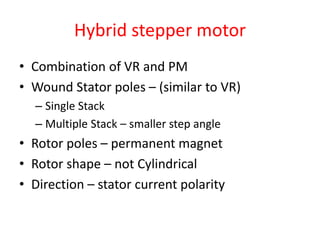 Hybrid stepper motor
• Combination of VR and PM
• Wound Stator poles – (similar to VR)
– Single Stack
– Multiple Stack – smaller step angle
• Rotor poles – permanent magnet
• Rotor shape – not Cylindrical
• Direction – stator current polarity
 