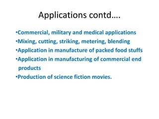 Applications contd….
•Commercial, military and medical applications
•Mixing, cutting, striking, metering, blending
•Application in manufacture of packed food stuffs
•Application in manufacturing of commercial end
products
•Production of science fiction movies.
 