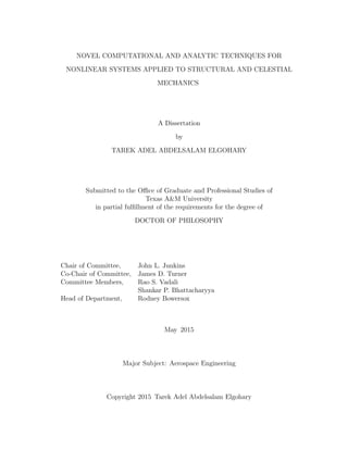 NOVEL COMPUTATIONAL AND ANALYTIC TECHNIQUES FOR
NONLINEAR SYSTEMS APPLIED TO STRUCTURAL AND CELESTIAL
MECHANICS
A Dissertation
by
TAREK ADEL ABDELSALAM ELGOHARY
Submitted to the Oﬃce of Graduate and Professional Studies of
Texas A&M University
in partial fulﬁllment of the requirements for the degree of
DOCTOR OF PHILOSOPHY
Chair of Committee, John L. Junkins
Co-Chair of Committee, James D. Turner
Committee Members, Rao S. Vadali
Shankar P. Bhattacharyya
Head of Department, Rodney Bowersox
May 2015
Major Subject: Aerospace Engineering
Copyright 2015 Tarek Adel Abdelsalam Elgohary
 