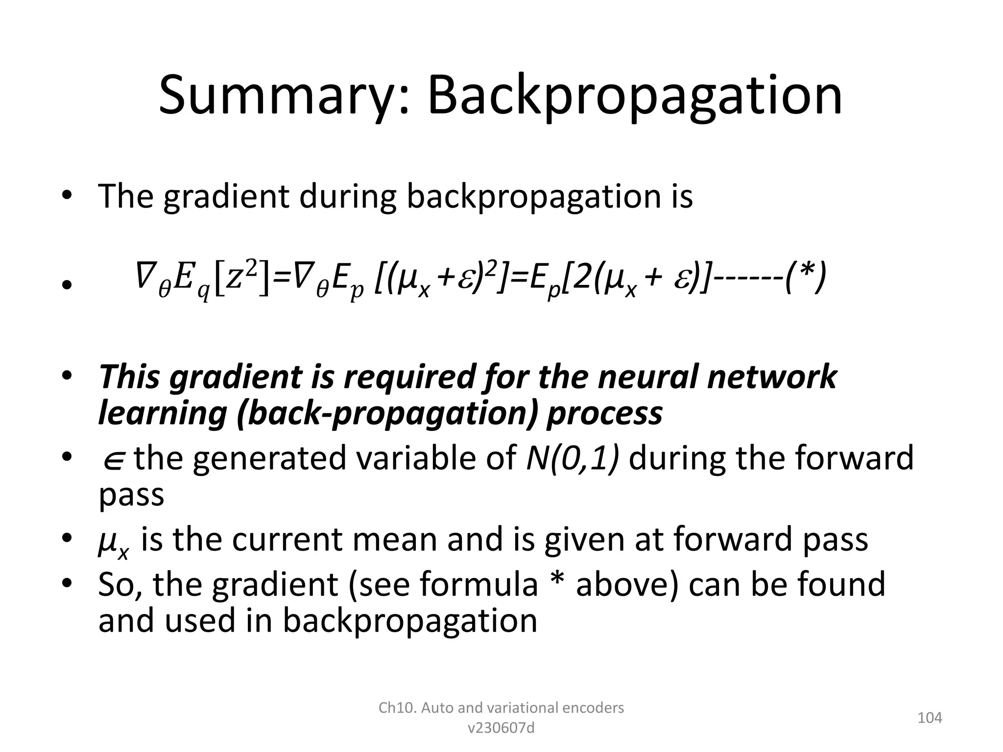 Summary: Backpropagation
• The gradient during backpropagation is
•
• This gradient is required for the neural network
learning (back-propagation) process
•  the generated variable of N(0,1) during the forward
pass
• µx is the current mean and is given at forward pass
• So, the gradient (see formula * above) can be found
and used in backpropagation
Ch10. Auto and variational encoders
v230607d
104
𝛻𝜃𝐸𝑞[𝑧2]=𝛻𝜃E𝑝 [(µx +)2]=Ep[2(µx + )]------(*)
 