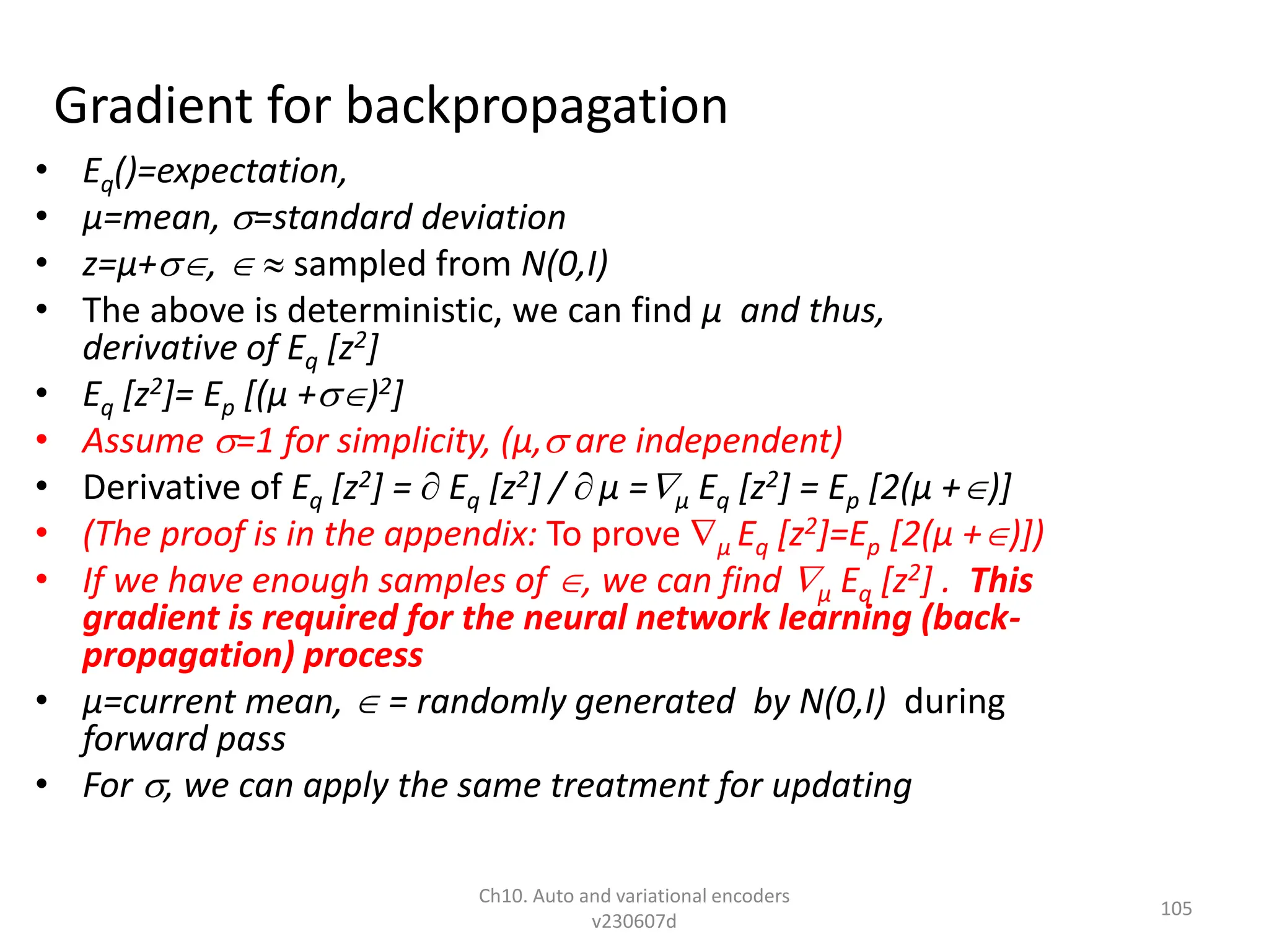 Gradient for backpropagation
• Eq()=expectation,
• µ=mean, =standard deviation
• z=µ+,   sampled from N(0,I)
• The above is deterministic, we can find µ and thus,
derivative of Eq [z2]
• Eq [z2]= Ep [(µ +)2]
• Assume =1 for simplicity, (µ, are independent)
• Derivative of Eq [z2] =  Eq [z2] /  µ =µ Eq [z2] = Ep [2(µ +)]
• (The proof is in the appendix: To prove µ Eq [z2]=Ep [2(µ +)])
• If we have enough samples of , we can find µ Eq [z2] . This
gradient is required for the neural network learning (back-
propagation) process
• µ=current mean,  = randomly generated by N(0,I) during
forward pass
• For , we can apply the same treatment for updating
Ch10. Auto and variational encoders
v230607d
105
 