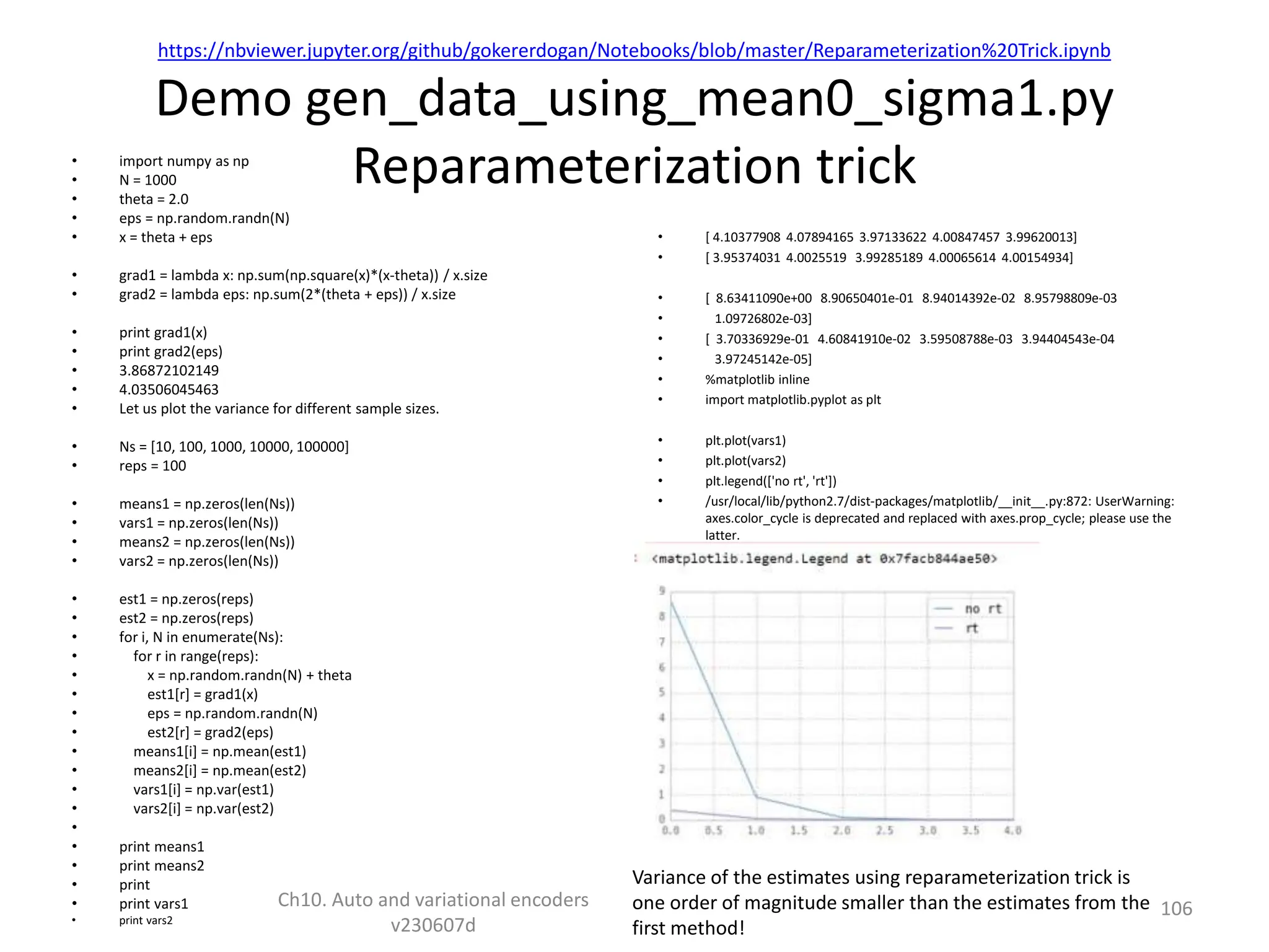 https://nbviewer.jupyter.org/github/gokererdogan/Notebooks/blob/master/Reparameterization%20Trick.ipynb
Demo gen_data_using_mean0_sigma1.py
Reparameterization trick
• import numpy as np
• N = 1000
• theta = 2.0
• eps = np.random.randn(N)
• x = theta + eps
• grad1 = lambda x: np.sum(np.square(x)*(x-theta)) / x.size
• grad2 = lambda eps: np.sum(2*(theta + eps)) / x.size
• print grad1(x)
• print grad2(eps)
• 3.86872102149
• 4.03506045463
• Let us plot the variance for different sample sizes.
• Ns = [10, 100, 1000, 10000, 100000]
• reps = 100
• means1 = np.zeros(len(Ns))
• vars1 = np.zeros(len(Ns))
• means2 = np.zeros(len(Ns))
• vars2 = np.zeros(len(Ns))
• est1 = np.zeros(reps)
• est2 = np.zeros(reps)
• for i, N in enumerate(Ns):
• for r in range(reps):
• x = np.random.randn(N) + theta
• est1[r] = grad1(x)
• eps = np.random.randn(N)
• est2[r] = grad2(eps)
• means1[i] = np.mean(est1)
• means2[i] = np.mean(est2)
• vars1[i] = np.var(est1)
• vars2[i] = np.var(est2)
•
• print means1
• print means2
• print
• print vars1
• print vars2
• [ 4.10377908 4.07894165 3.97133622 4.00847457 3.99620013]
• [ 3.95374031 4.0025519 3.99285189 4.00065614 4.00154934]
• [ 8.63411090e+00 8.90650401e-01 8.94014392e-02 8.95798809e-03
• 1.09726802e-03]
• [ 3.70336929e-01 4.60841910e-02 3.59508788e-03 3.94404543e-04
• 3.97245142e-05]
• %matplotlib inline
• import matplotlib.pyplot as plt
• plt.plot(vars1)
• plt.plot(vars2)
• plt.legend(['no rt', 'rt'])
• /usr/local/lib/python2.7/dist-packages/matplotlib/__init__.py:872: UserWarning:
axes.color_cycle is deprecated and replaced with axes.prop_cycle; please use the
latter.
• warnings.warn(self.msg_depr % (key, alt_key))
Ch10. Auto and variational encoders
v230607d
106
Variance of the estimates using reparameterization trick is
one order of magnitude smaller than the estimates from the
first method!
 