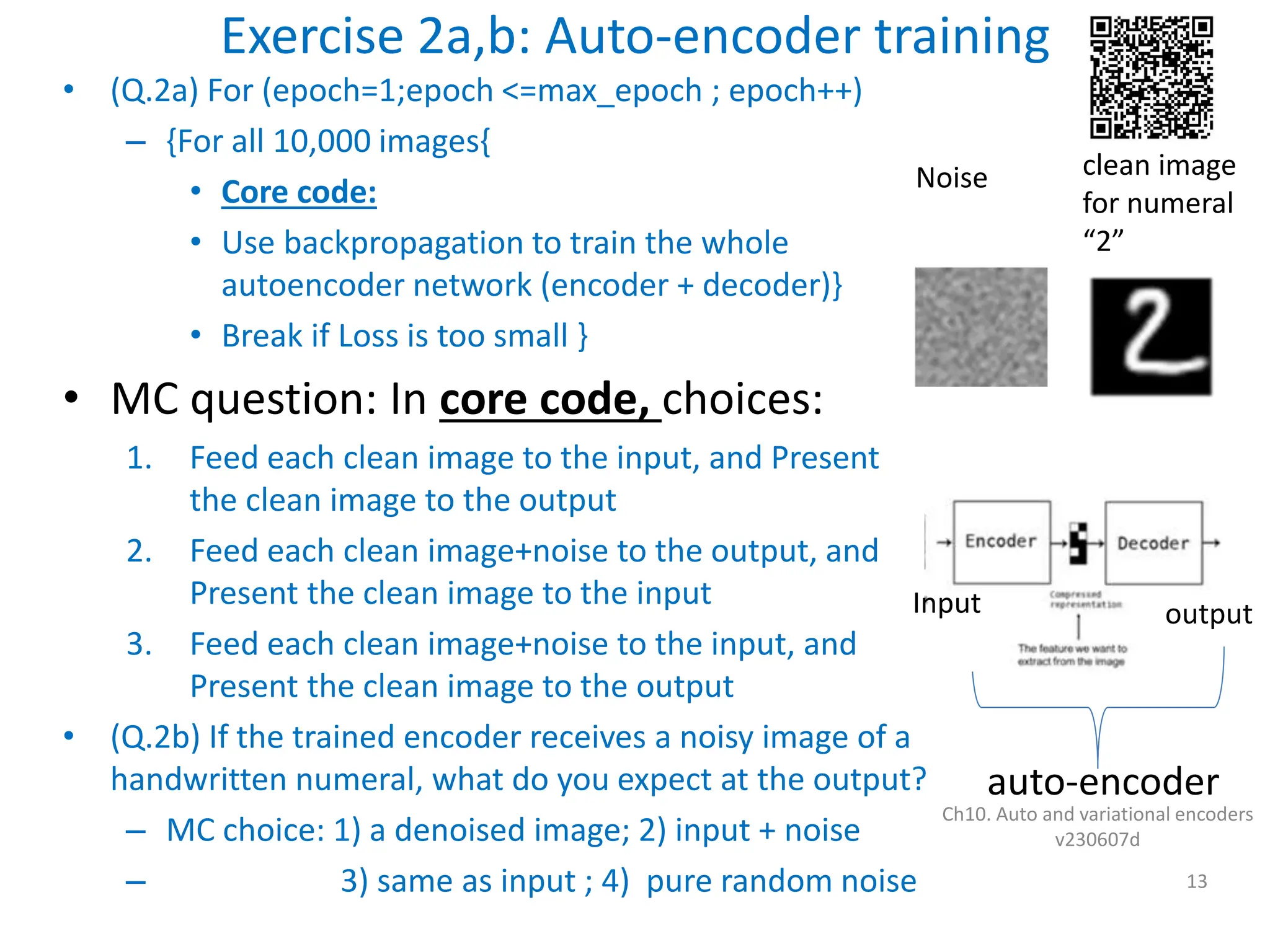 Exercise 2a,b: Auto-encoder training
• (Q.2a) For (epoch=1;epoch <=max_epoch ; epoch++)
– {For all 10,000 images{
• Core code:
• Use backpropagation to train the whole
autoencoder network (encoder + decoder)}
• Break if Loss is too small }
• MC question: In core code, choices:
1. Feed each clean image to the input, and Present
the clean image to the output
2. Feed each clean image+noise to the output, and
Present the clean image to the input
3. Feed each clean image+noise to the input, and
Present the clean image to the output
• (Q.2b) If the trained encoder receives a noisy image of a
handwritten numeral, what do you expect at the output?
– MC choice: 1) a denoised image; 2) input + noise
– 3) same as input ; 4) pure random noise
Ch10. Auto and variational encoders
v230607d
13
Noise clean image
for numeral
“2”
auto-encoder
Input output
 