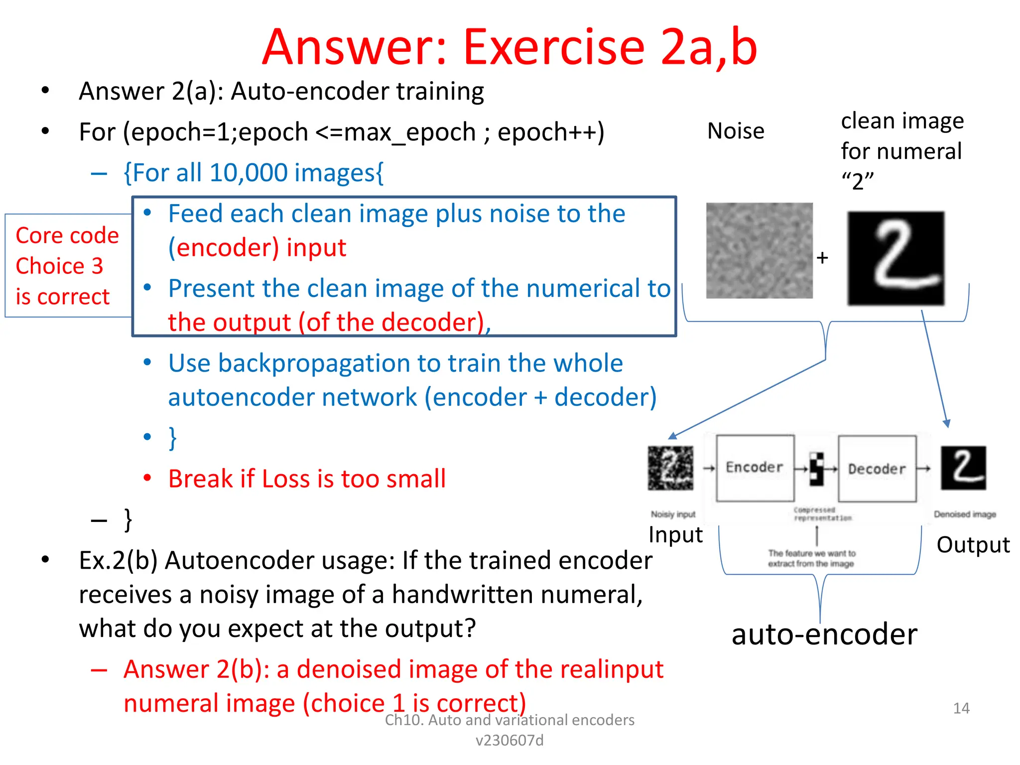 Answer: Exercise 2a,b
• Answer 2(a): Auto-encoder training
• For (epoch=1;epoch <=max_epoch ; epoch++)
– {For all 10,000 images{
• Feed each clean image plus noise to the
(encoder) input
• Present the clean image of the numerical to
the output (of the decoder),
• Use backpropagation to train the whole
autoencoder network (encoder + decoder)
• }
• Break if Loss is too small
– }
• Ex.2(b) Autoencoder usage: If the trained encoder
receives a noisy image of a handwritten numeral,
what do you expect at the output?
– Answer 2(b): a denoised image of the realinput
numeral image (choice 1 is correct)
Ch10. Auto and variational encoders
v230607d
14
+
Noise clean image
for numeral
“2”
auto-encoder
Core code
Choice 3
is correct
Input Output
 