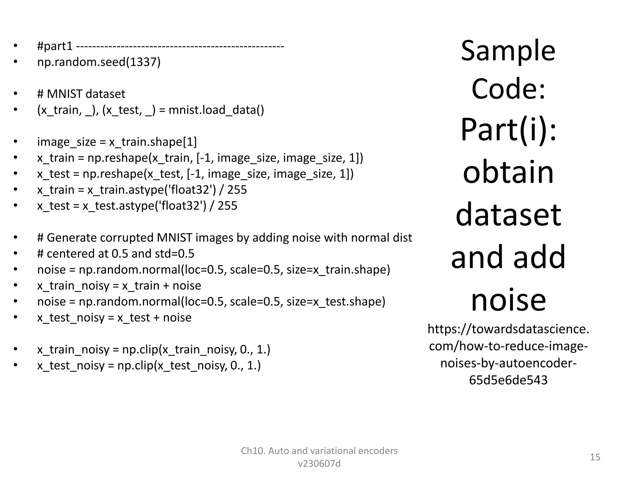 Sample
Code:
Part(i):
obtain
dataset
and add
noise
https://towardsdatascience.
com/how-to-reduce-image-
noises-by-autoencoder-
65d5e6de543
• #part1 ---------------------------------------------------
• np.random.seed(1337)
• # MNIST dataset
• (x_train, _), (x_test, _) = mnist.load_data()
• image_size = x_train.shape[1]
• x_train = np.reshape(x_train, [-1, image_size, image_size, 1])
• x_test = np.reshape(x_test, [-1, image_size, image_size, 1])
• x_train = x_train.astype('float32') / 255
• x_test = x_test.astype('float32') / 255
• # Generate corrupted MNIST images by adding noise with normal dist
• # centered at 0.5 and std=0.5
• noise = np.random.normal(loc=0.5, scale=0.5, size=x_train.shape)
• x_train_noisy = x_train + noise
• noise = np.random.normal(loc=0.5, scale=0.5, size=x_test.shape)
• x_test_noisy = x_test + noise
• x_train_noisy = np.clip(x_train_noisy, 0., 1.)
• x_test_noisy = np.clip(x_test_noisy, 0., 1.)
Ch10. Auto and variational encoders
v230607d
15
 