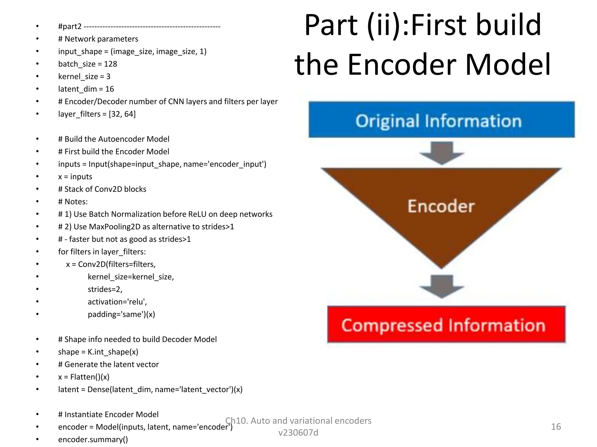 Part (ii):First build
the Encoder Model
• #part2 ---------------------------------------------------
• # Network parameters
• input_shape = (image_size, image_size, 1)
• batch_size = 128
• kernel_size = 3
• latent_dim = 16
• # Encoder/Decoder number of CNN layers and filters per layer
• layer_filters = [32, 64]
• # Build the Autoencoder Model
• # First build the Encoder Model
• inputs = Input(shape=input_shape, name='encoder_input')
• x = inputs
• # Stack of Conv2D blocks
• # Notes:
• # 1) Use Batch Normalization before ReLU on deep networks
• # 2) Use MaxPooling2D as alternative to strides>1
• # - faster but not as good as strides>1
• for filters in layer_filters:
• x = Conv2D(filters=filters,
• kernel_size=kernel_size,
• strides=2,
• activation='relu',
• padding='same')(x)
• # Shape info needed to build Decoder Model
• shape = K.int_shape(x)
• # Generate the latent vector
• x = Flatten()(x)
• latent = Dense(latent_dim, name='latent_vector')(x)
• # Instantiate Encoder Model
• encoder = Model(inputs, latent, name='encoder')
• encoder.summary()
Ch10. Auto and variational encoders
v230607d
16
 