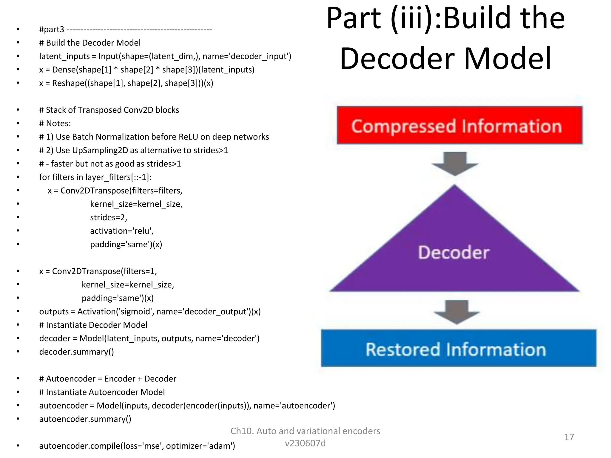 Part (iii):Build the
Decoder Model
• #part3 ---------------------------------------------------
• # Build the Decoder Model
• latent_inputs = Input(shape=(latent_dim,), name='decoder_input')
• x = Dense(shape[1] * shape[2] * shape[3])(latent_inputs)
• x = Reshape((shape[1], shape[2], shape[3]))(x)
• # Stack of Transposed Conv2D blocks
• # Notes:
• # 1) Use Batch Normalization before ReLU on deep networks
• # 2) Use UpSampling2D as alternative to strides>1
• # - faster but not as good as strides>1
• for filters in layer_filters[::-1]:
• x = Conv2DTranspose(filters=filters,
• kernel_size=kernel_size,
• strides=2,
• activation='relu',
• padding='same')(x)
• x = Conv2DTranspose(filters=1,
• kernel_size=kernel_size,
• padding='same')(x)
• outputs = Activation('sigmoid', name='decoder_output')(x)
• # Instantiate Decoder Model
• decoder = Model(latent_inputs, outputs, name='decoder')
• decoder.summary()
• # Autoencoder = Encoder + Decoder
• # Instantiate Autoencoder Model
• autoencoder = Model(inputs, decoder(encoder(inputs)), name='autoencoder')
• autoencoder.summary()
• autoencoder.compile(loss='mse', optimizer='adam')
Ch10. Auto and variational encoders
v230607d
17
 