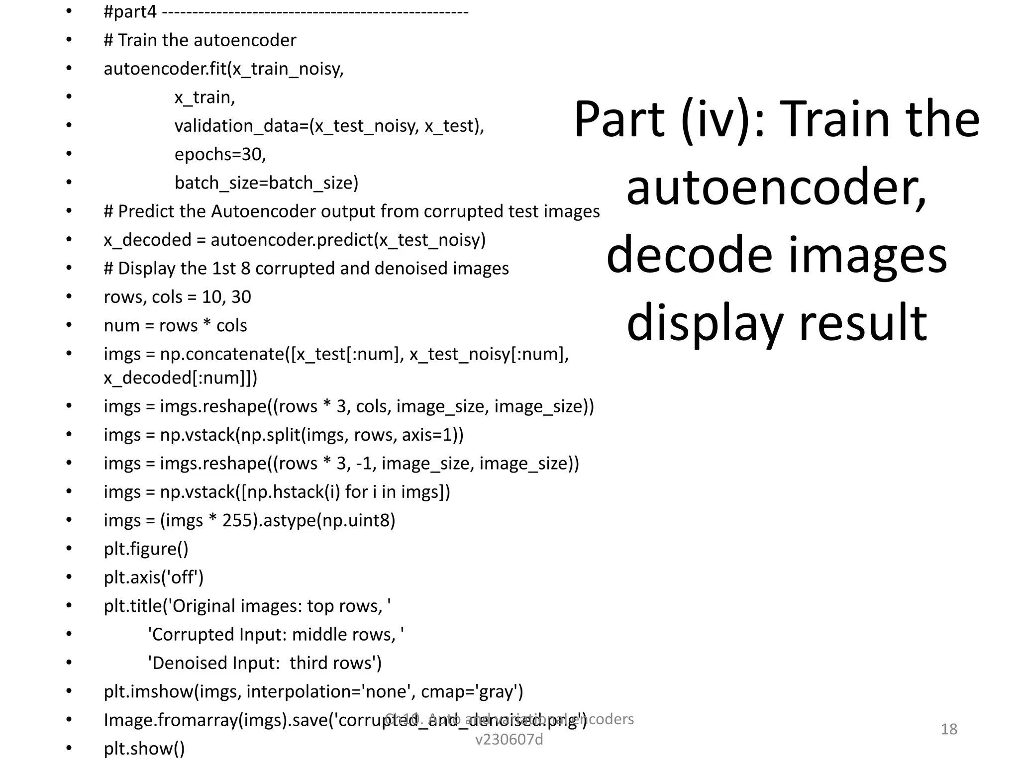 Part (iv): Train the
autoencoder,
decode images
display result
• #part4 ---------------------------------------------------
• # Train the autoencoder
• autoencoder.fit(x_train_noisy,
• x_train,
• validation_data=(x_test_noisy, x_test),
• epochs=30,
• batch_size=batch_size)
• # Predict the Autoencoder output from corrupted test images
• x_decoded = autoencoder.predict(x_test_noisy)
• # Display the 1st 8 corrupted and denoised images
• rows, cols = 10, 30
• num = rows * cols
• imgs = np.concatenate([x_test[:num], x_test_noisy[:num],
x_decoded[:num]])
• imgs = imgs.reshape((rows * 3, cols, image_size, image_size))
• imgs = np.vstack(np.split(imgs, rows, axis=1))
• imgs = imgs.reshape((rows * 3, -1, image_size, image_size))
• imgs = np.vstack([np.hstack(i) for i in imgs])
• imgs = (imgs * 255).astype(np.uint8)
• plt.figure()
• plt.axis('off')
• plt.title('Original images: top rows, '
• 'Corrupted Input: middle rows, '
• 'Denoised Input: third rows')
• plt.imshow(imgs, interpolation='none', cmap='gray')
• Image.fromarray(imgs).save('corrupted_and_denoised.png')
• plt.show()
Ch10. Auto and variational encoders
v230607d
18
 