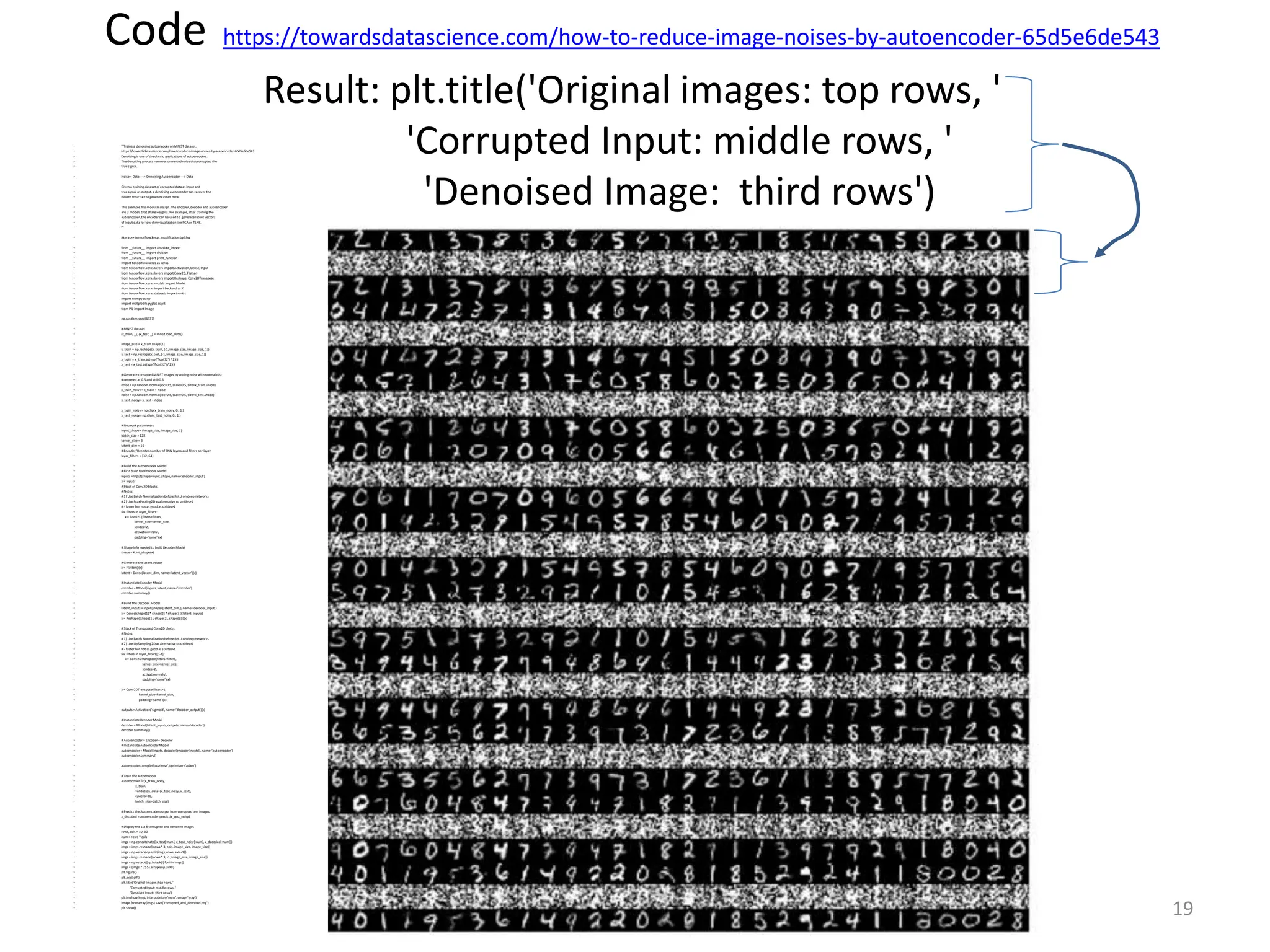 Code https://towardsdatascience.com/how-to-reduce-image-noises-by-autoencoder-65d5e6de543
Result: plt.title('Original images: top rows, '
'Corrupted Input: middle rows, '
'Denoised Image: third rows')
• '''Trains a denoising autoencoder on MNIST dataset.
• https://towardsdatascience.com/how-to-reduce-image-noises-by-autoencoder-65d5e6de543
• Denoising is one of theclassic applications of autoencoders.
• The denoising process removes unwantednoisethatcorrupted the
• truesignal.
• Noise+ Data ---> Denoising Autoencoder ---> Data
• Given a training dataset of corrupted data as input and
• truesignal as output, a denoising autoencoder can recover the
• hidden structureto generateclean data.
• This example has modular design. The encoder, decoder and autoencoder
• are 3 models that shareweights. For example, after training the
• autoencoder, theencoder can be used to generate latent vectors
• of input data for low-dim visualizationlikePCA or TSNE.
• '''
• #keras>> tensorflow.keras, modificationby khw
• from __future__ import absolute_import
• from __future__ import division
• from __future__ import print_function
• import tensorflow.keras as keras
• from tensorflow.keras.layers import Activation, Dense, Input
• from tensorflow.keras.layers import Conv2D, Flatten
• from tensorflow.keras.layers import Reshape, Conv2DTranspose
• from tensorflow.keras.models importModel
• from tensorflow.keras importbackend as K
• from tensorflow.keras.datasets import mnist
• import numpyas np
• import matplotlib.pyplot as plt
• from PIL import Image
• np.random.seed(1337)
• # MNIST dataset
• (x_train, _), (x_test, _) = mnist.load_data()
• image_size = x_train.shape[1]
• x_train = np.reshape(x_train, [-1, image_size, image_size, 1])
• x_test = np.reshape(x_test, [-1, image_size, image_size, 1])
• x_train = x_train.astype('float32') / 255
• x_test = x_test.astype('float32') / 255
• # Generate corrupted MNIST images by adding noisewith normal dist
• # centered at 0.5 and std=0.5
• noise= np.random.normal(loc=0.5, scale=0.5, size=x_train.shape)
• x_train_noisy =x_train + noise
• noise= np.random.normal(loc=0.5, scale=0.5, size=x_test.shape)
• x_test_noisy=x_test + noise
• x_train_noisy =np.clip(x_train_noisy, 0., 1.)
• x_test_noisy=np.clip(x_test_noisy, 0., 1.)
• # Network parameters
• input_shape =(image_size, image_size, 1)
• batch_size =128
• kernel_size = 3
• latent_dim = 16
• # Encoder/Decoder number of CNN layers and filters per layer
• layer_filters = [32, 64]
• # Build theAutoencoder Model
• # First build theEncoder Model
• inputs =Input(shape=input_shape, name='encoder_input')
• x = inputs
• # Stack of Conv2Dblocks
• # Notes:
• # 1) UseBatch Normalization before ReLU on deep networks
• # 2) UseMaxPooling2Das alternativeto strides>1
• # - faster but not as good as strides>1
• for filters in layer_filters:
• x = Conv2D(filters=filters,
• kernel_size=kernel_size,
• strides=2,
• activation='relu',
• padding='same')(x)
• # Shapeinfo needed to build Decoder Model
• shape= K.int_shape(x)
• # Generate thelatent vector
• x = Flatten()(x)
• latent = Dense(latent_dim, name='latent_vector')(x)
• # InstantiateEncoder Model
• encoder = Model(inputs, latent, name='encoder')
• encoder.summary()
• # Build theDecoder Model
• latent_inputs =Input(shape=(latent_dim,), name='decoder_input')
• x = Dense(shape[1] * shape[2] * shape[3])(latent_inputs)
• x = Reshape((shape[1], shape[2], shape[3]))(x)
• # Stack of Transposed Conv2Dblocks
• # Notes:
• # 1) UseBatch Normalization before ReLU on deep networks
• # 2) UseUpSampling2Das alternativeto strides>1
• # - faster but not as good as strides>1
• for filters in layer_filters[::-1]:
• x = Conv2DTranspose(filters=filters,
• kernel_size=kernel_size,
• strides=2,
• activation='relu',
• padding='same')(x)
• x = Conv2DTranspose(filters=1,
• kernel_size=kernel_size,
• padding='same')(x)
• outputs=Activation('sigmoid', name='decoder_output')(x)
• # InstantiateDecoder Model
• decoder = Model(latent_inputs, outputs, name='decoder')
• decoder.summary()
• # Autoencoder = Encoder + Decoder
• # InstantiateAutoencoder Model
• autoencoder =Model(inputs, decoder(encoder(inputs)), name='autoencoder')
• autoencoder.summary()
• autoencoder.compile(loss='mse', optimizer='adam')
• # Train theautoencoder
• autoencoder.fit(x_train_noisy,
• x_train,
• validation_data=(x_test_noisy, x_test),
• epochs=30,
• batch_size=batch_size)
• # Predict theAutoencoder outputfrom corruptedtest images
• x_decoded = autoencoder.predict(x_test_noisy)
• # Display the1st 8 corrupted and denoised images
• rows, cols = 10, 30
• num = rows * cols
• imgs = np.concatenate([x_test[:num], x_test_noisy[:num], x_decoded[:num]])
• imgs = imgs.reshape((rows *3, cols, image_size, image_size))
• imgs = np.vstack(np.split(imgs, rows, axis=1))
• imgs = imgs.reshape((rows *3, -1, image_size, image_size))
• imgs = np.vstack([np.hstack(i) for i in imgs])
• imgs = (imgs * 255).astype(np.uint8)
• plt.figure()
• plt.axis('off')
• plt.title('Original images: top rows, '
• 'Corrupted Input:middlerows, '
• 'Denoised Input: third rows')
• plt.imshow(imgs, interpolation='none', cmap='gray')
• Image.fromarray(imgs).save('corrupted_and_denoised.png')
• plt.show()
Ch10. Auto and variational encoders
v230607d
19
 