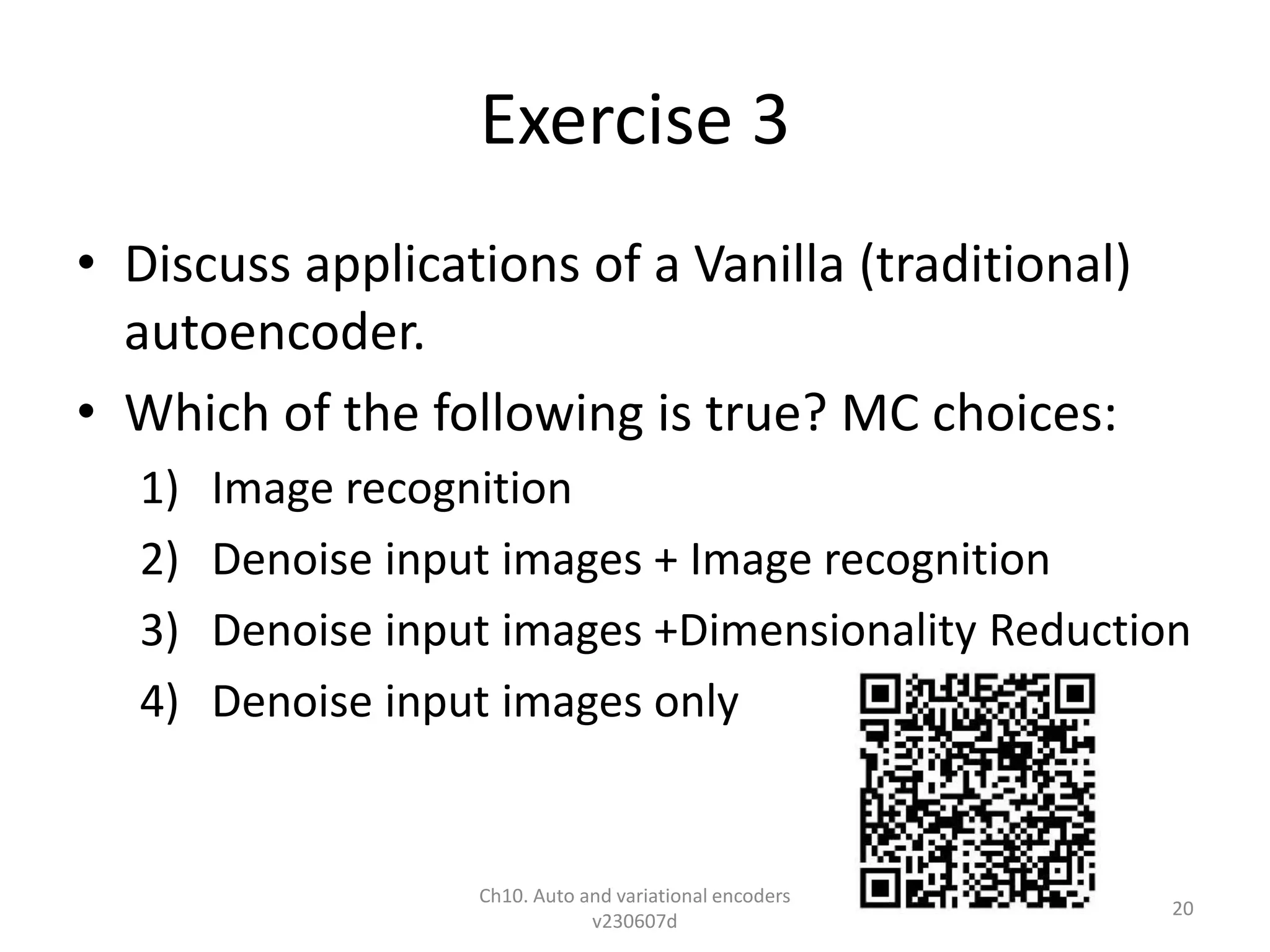 Exercise 3
• Discuss applications of a Vanilla (traditional)
autoencoder.
• Which of the following is true? MC choices:
1) Image recognition
2) Denoise input images + Image recognition
3) Denoise input images +Dimensionality Reduction
4) Denoise input images only
Ch10. Auto and variational encoders
v230607d
20
 