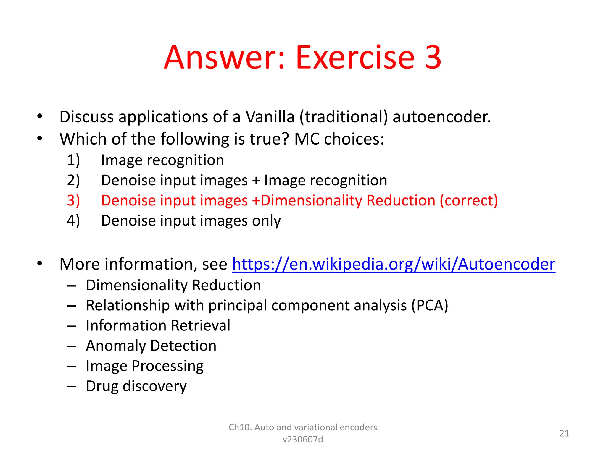 Answer: Exercise 3
• Discuss applications of a Vanilla (traditional) autoencoder.
• Which of the following is true? MC choices:
1) Image recognition
2) Denoise input images + Image recognition
3) Denoise input images +Dimensionality Reduction (correct)
4) Denoise input images only
• More information, see https://en.wikipedia.org/wiki/Autoencoder
– Dimensionality Reduction
– Relationship with principal component analysis (PCA)
– Information Retrieval
– Anomaly Detection
– Image Processing
– Drug discovery
Ch10. Auto and variational encoders
v230607d
21
 