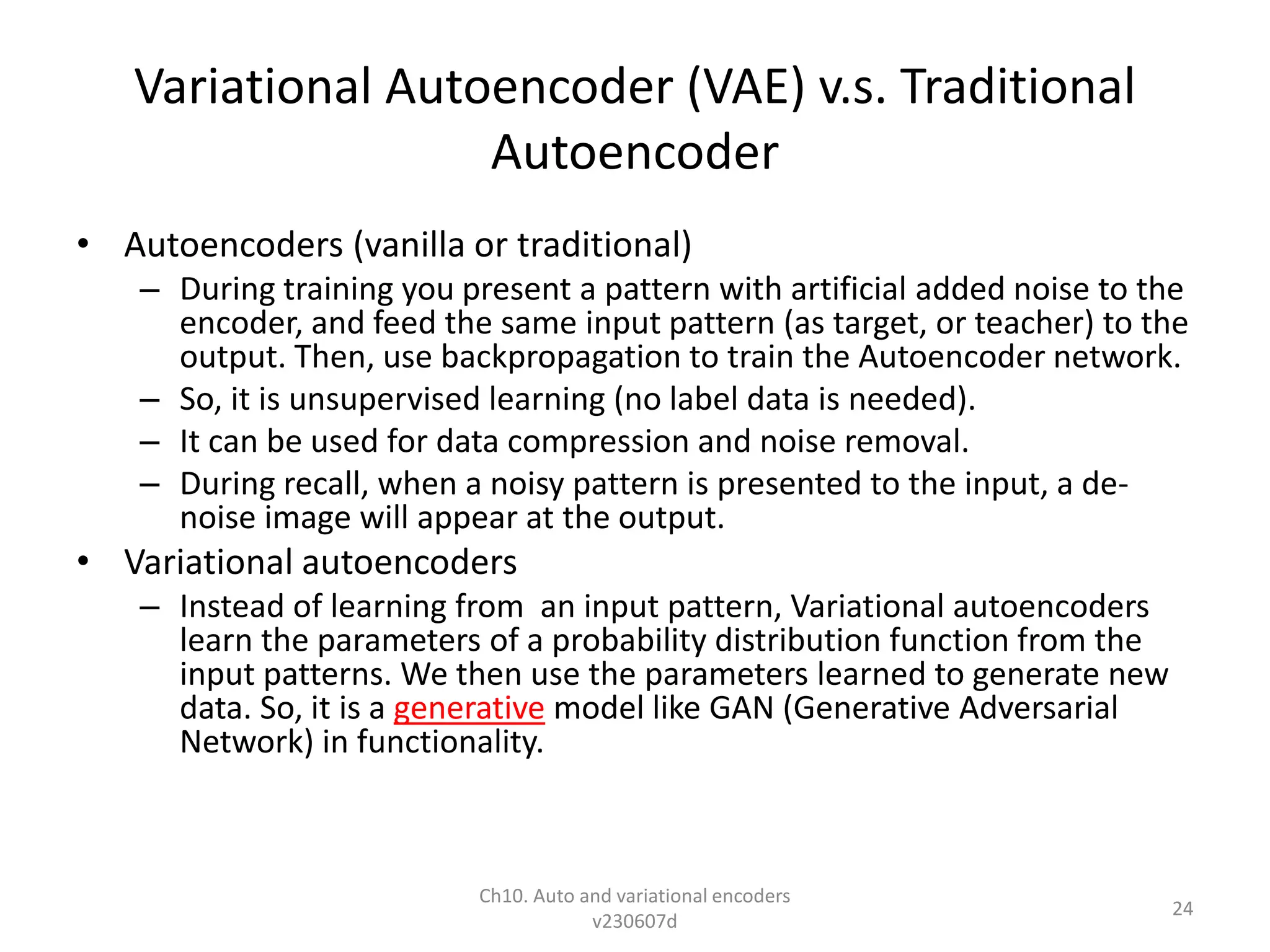 Variational Autoencoder (VAE) v.s. Traditional
Autoencoder
• Autoencoders (vanilla or traditional)
– During training you present a pattern with artificial added noise to the
encoder, and feed the same input pattern (as target, or teacher) to the
output. Then, use backpropagation to train the Autoencoder network.
– So, it is unsupervised learning (no label data is needed).
– It can be used for data compression and noise removal.
– During recall, when a noisy pattern is presented to the input, a de-
noise image will appear at the output.
• Variational autoencoders
– Instead of learning from an input pattern, Variational autoencoders
learn the parameters of a probability distribution function from the
input patterns. We then use the parameters learned to generate new
data. So, it is a generative model like GAN (Generative Adversarial
Network) in functionality.
Ch10. Auto and variational encoders
v230607d
24
 