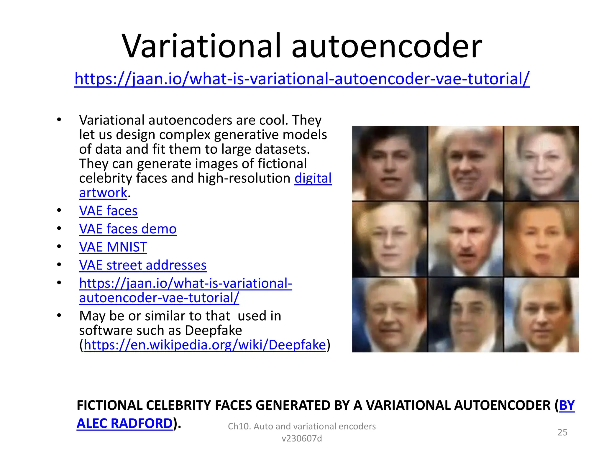 Variational autoencoder
https://jaan.io/what-is-variational-autoencoder-vae-tutorial/
• Variational autoencoders are cool. They
let us design complex generative models
of data and fit them to large datasets.
They can generate images of fictional
celebrity faces and high-resolution digital
artwork.
• VAE faces
• VAE faces demo
• VAE MNIST
• VAE street addresses
• https://jaan.io/what-is-variational-
autoencoder-vae-tutorial/
• May be or similar to that used in
software such as Deepfake
(https://en.wikipedia.org/wiki/Deepfake)
FICTIONAL CELEBRITY FACES GENERATED BY A VARIATIONAL AUTOENCODER (BY
ALEC RADFORD). Ch10. Auto and variational encoders
v230607d
25
 