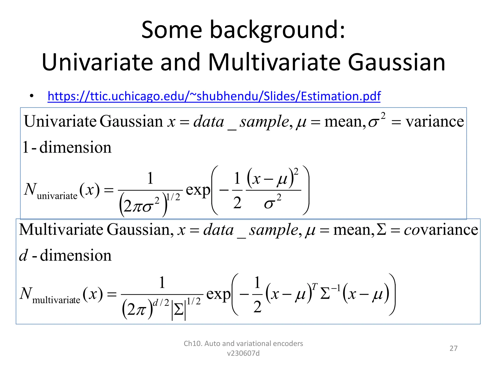 Some background:
Univariate and Multivariate Gaussian
• https://ttic.uchicago.edu/~shubhendu/Slides/Estimation.pdf
Ch10. Auto and variational encoders
v230607d
27
 
 







 





2
2
2
/
1
2
univariate
2
2
1
exp
2
1
)
(
dimension
-
1
variance
mean,
,
_
Gaussian
Univariate





x
x
N
sample
data
x
 
   




















x
x
x
N
d
co
sample
data
x
T
d
1
2
/
1
2
/
te
multivaria
2
1
exp
2
1
)
(
dimension
-
variance
mean,
,
_
Gaussian,
te
Multivaria
 