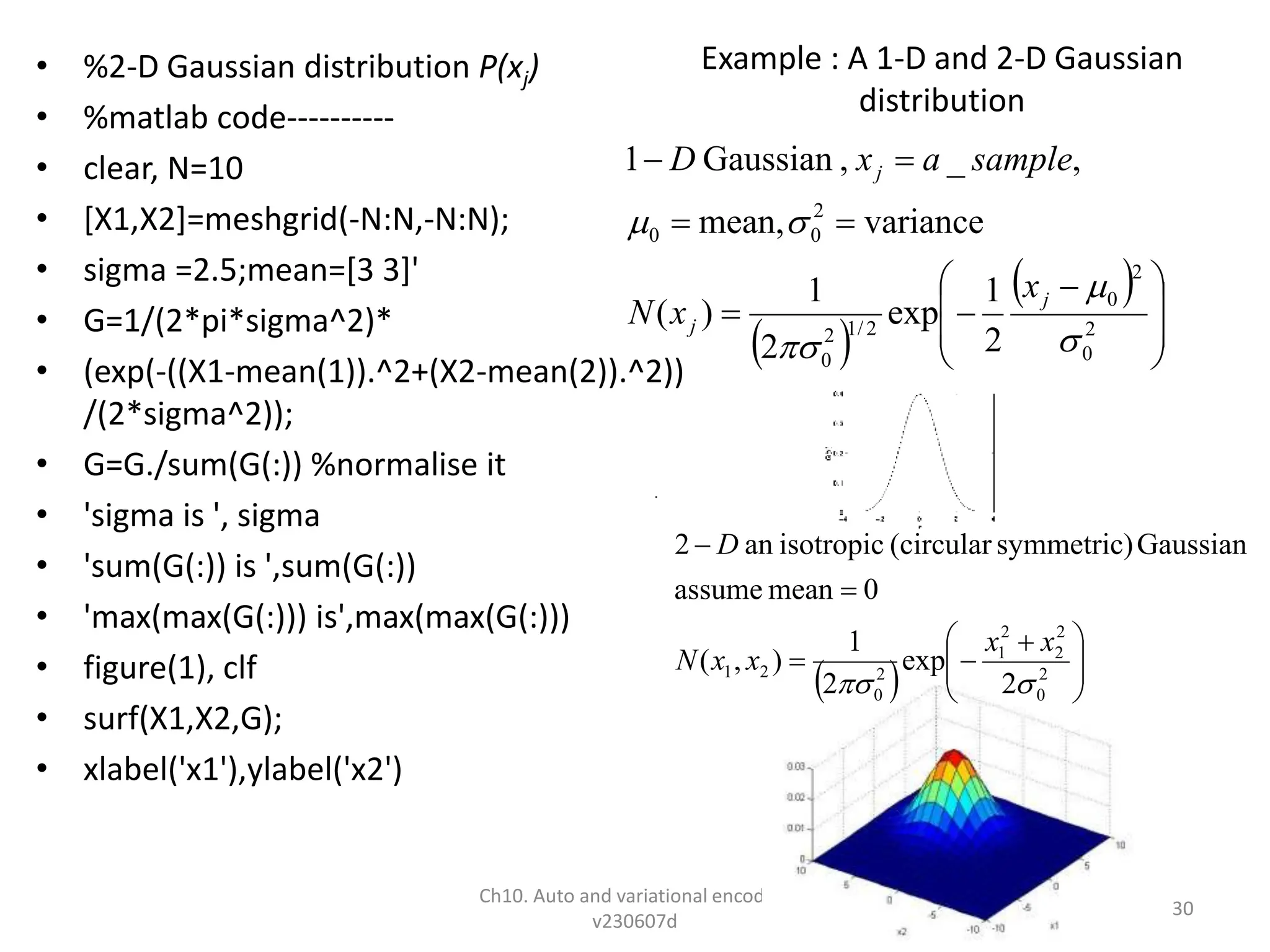 Example : A 1-D and 2-D Gaussian
distribution
• %2-D Gaussian distribution P(xj)
• %matlab code----------
• clear, N=10
• [X1,X2]=meshgrid(-N:N,-N:N);
• sigma =2.5;mean=[3 3]'
• G=1/(2*pi*sigma^2)*
• (exp(-((X1-mean(1)).^2+(X2-mean(2)).^2))
/(2*sigma^2));
• G=G./sum(G(:)) %normalise it
• 'sigma is ', sigma
• 'sum(G(:)) is ',sum(G(:))
• 'max(max(G(:))) is',max(max(G(:)))
• figure(1), clf
• surf(X1,X2,G);
• xlabel('x1'),ylabel('x2')
Ch10. Auto and variational encoders
v230607d
30
 
 







 






2
0
2
0
2
/
1
2
0
2
0
0
2
1
exp
2
1
)
(
variance
mean,
,
_
,
Gaussian
1





j
j
j
x
x
N
sample
a
x
D
  






 




2
0
2
2
2
1
2
0
2
1
2
exp
2
1
)
,
(
0
mean
assume
Gaussian
symmetric)
(circular
isotropic
an
2


x
x
x
x
N
D
 