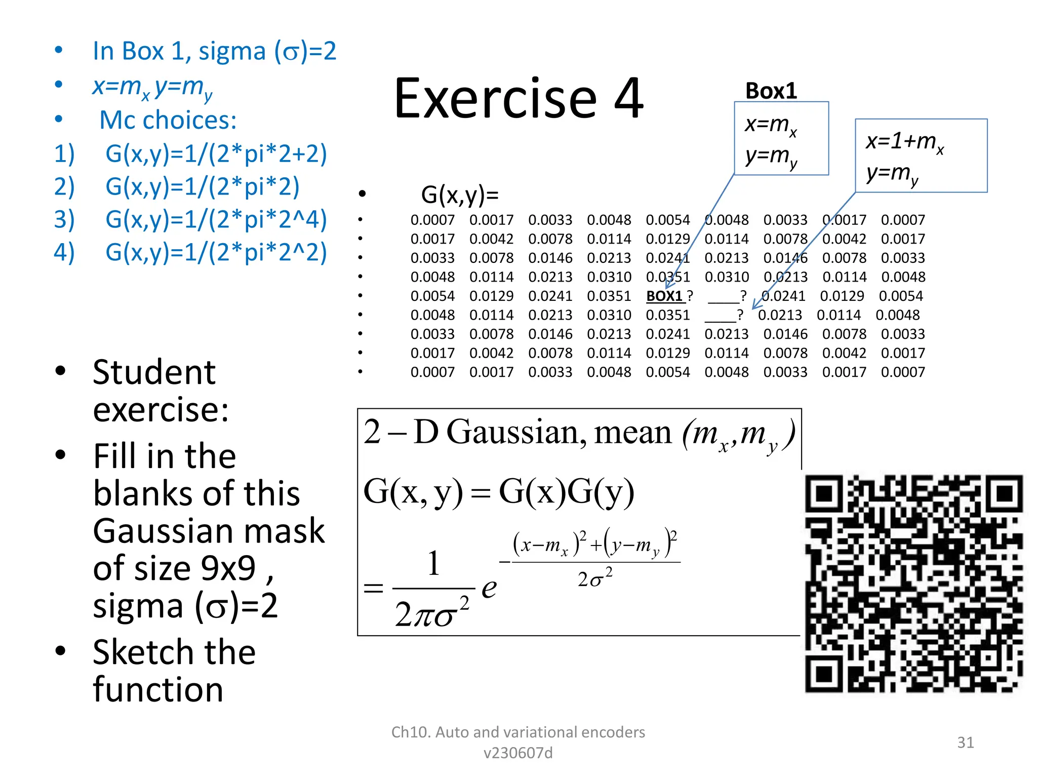 Exercise 4
• In Box 1, sigma ()=2
• x=mx y=my
• Mc choices:
1) G(x,y)=1/(2*pi*2+2)
2) G(x,y)=1/(2*pi*2)
3) G(x,y)=1/(2*pi*2^4)
4) G(x,y)=1/(2*pi*2^2)
• Student
exercise:
• Fill in the
blanks of this
Gaussian mask
of size 9x9 ,
sigma ()=2
• Sketch the
function
• G(x,y)=
• 0.0007 0.0017 0.0033 0.0048 0.0054 0.0048 0.0033 0.0017 0.0007
• 0.0017 0.0042 0.0078 0.0114 0.0129 0.0114 0.0078 0.0042 0.0017
• 0.0033 0.0078 0.0146 0.0213 0.0241 0.0213 0.0146 0.0078 0.0033
• 0.0048 0.0114 0.0213 0.0310 0.0351 0.0310 0.0213 0.0114 0.0048
• 0.0054 0.0129 0.0241 0.0351 BOX1 ? ____? 0.0241 0.0129 0.0054
• 0.0048 0.0114 0.0213 0.0310 0.0351 ____? 0.0213 0.0114 0.0048
• 0.0033 0.0078 0.0146 0.0213 0.0241 0.0213 0.0146 0.0078 0.0033
• 0.0017 0.0042 0.0078 0.0114 0.0129 0.0114 0.0078 0.0042 0.0017
• 0.0007 0.0017 0.0033 0.0048 0.0054 0.0048 0.0033 0.0017 0.0007
Ch10. Auto and variational encoders
v230607d
31
   
2
2
2
2
2
2
1
G(x)G(y)
y)
G(x,
mean
Gaussian,
D
2


y
x m
y
m
x
y
x
e
)
,m
(m







x=mx
y=my
x=1+mx
y=my
Box1
 