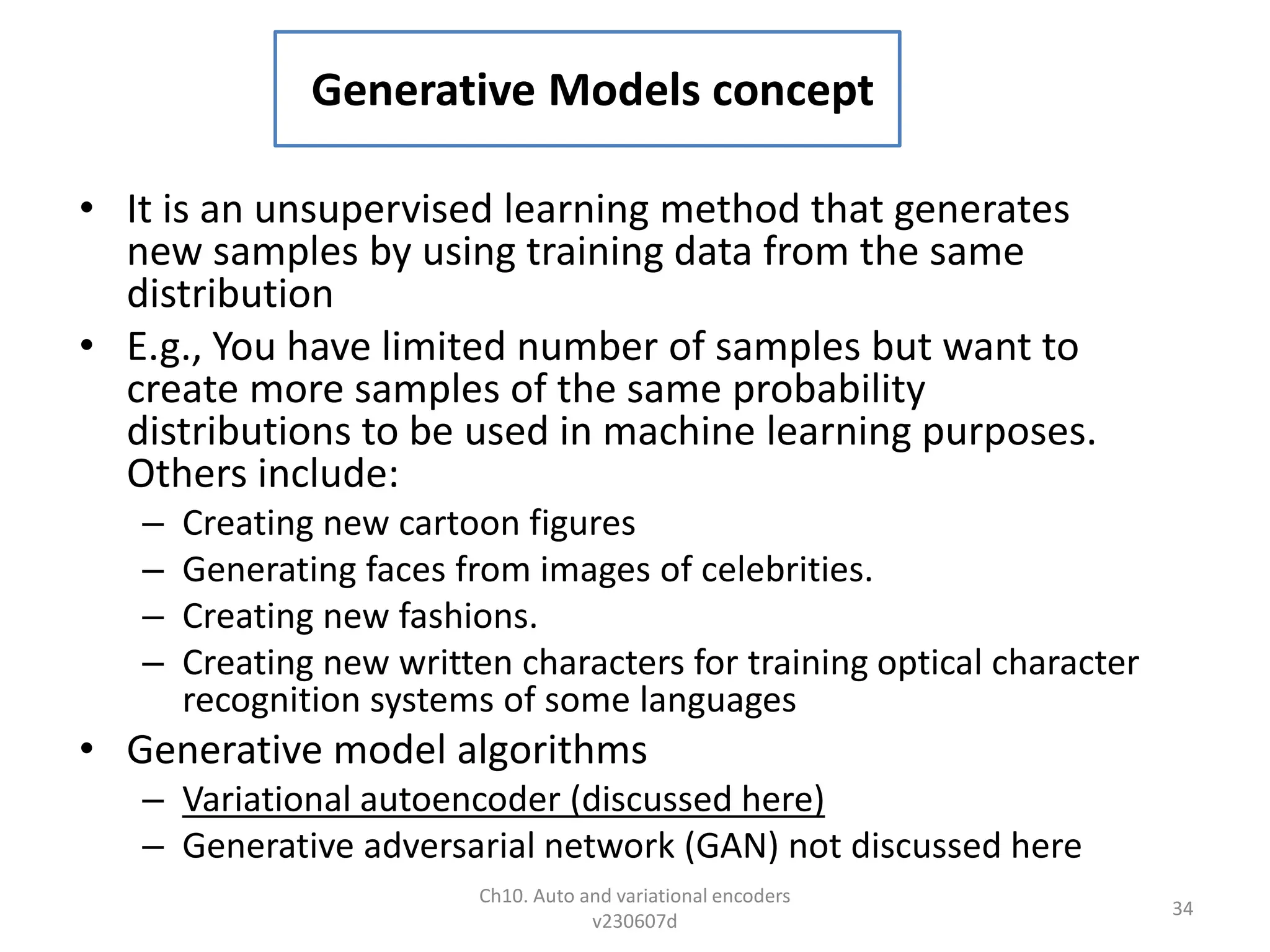 Generative Models concept
• It is an unsupervised learning method that generates
new samples by using training data from the same
distribution
• E.g., You have limited number of samples but want to
create more samples of the same probability
distributions to be used in machine learning purposes.
Others include:
– Creating new cartoon figures
– Generating faces from images of celebrities.
– Creating new fashions.
– Creating new written characters for training optical character
recognition systems of some languages
• Generative model algorithms
– Variational autoencoder (discussed here)
– Generative adversarial network (GAN) not discussed here
Ch10. Auto and variational encoders
v230607d
34
 