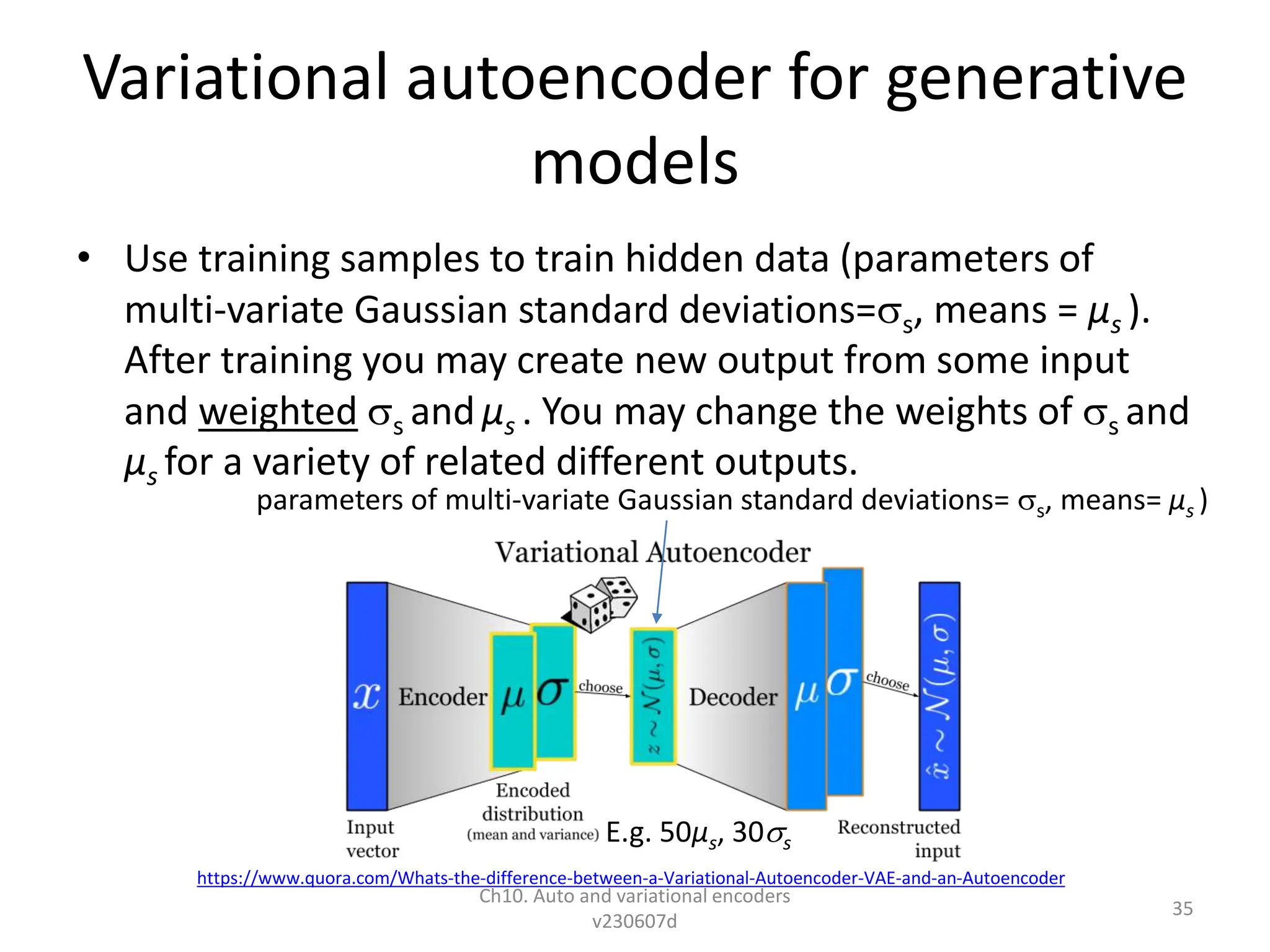 Variational autoencoder for generative
models
• Use training samples to train hidden data (parameters of
multi-variate Gaussian standard deviations=s, means = µs ).
After training you may create new output from some input
and weighted s and µs . You may change the weights of s and
µs for a variety of related different outputs.
Ch10. Auto and variational encoders
v230607d
35
https://www.quora.com/Whats-the-difference-between-a-Variational-Autoencoder-VAE-and-an-Autoencoder
parameters of multi-variate Gaussian standard deviations= s, means= µs )
E.g. 50µs, 30s
 