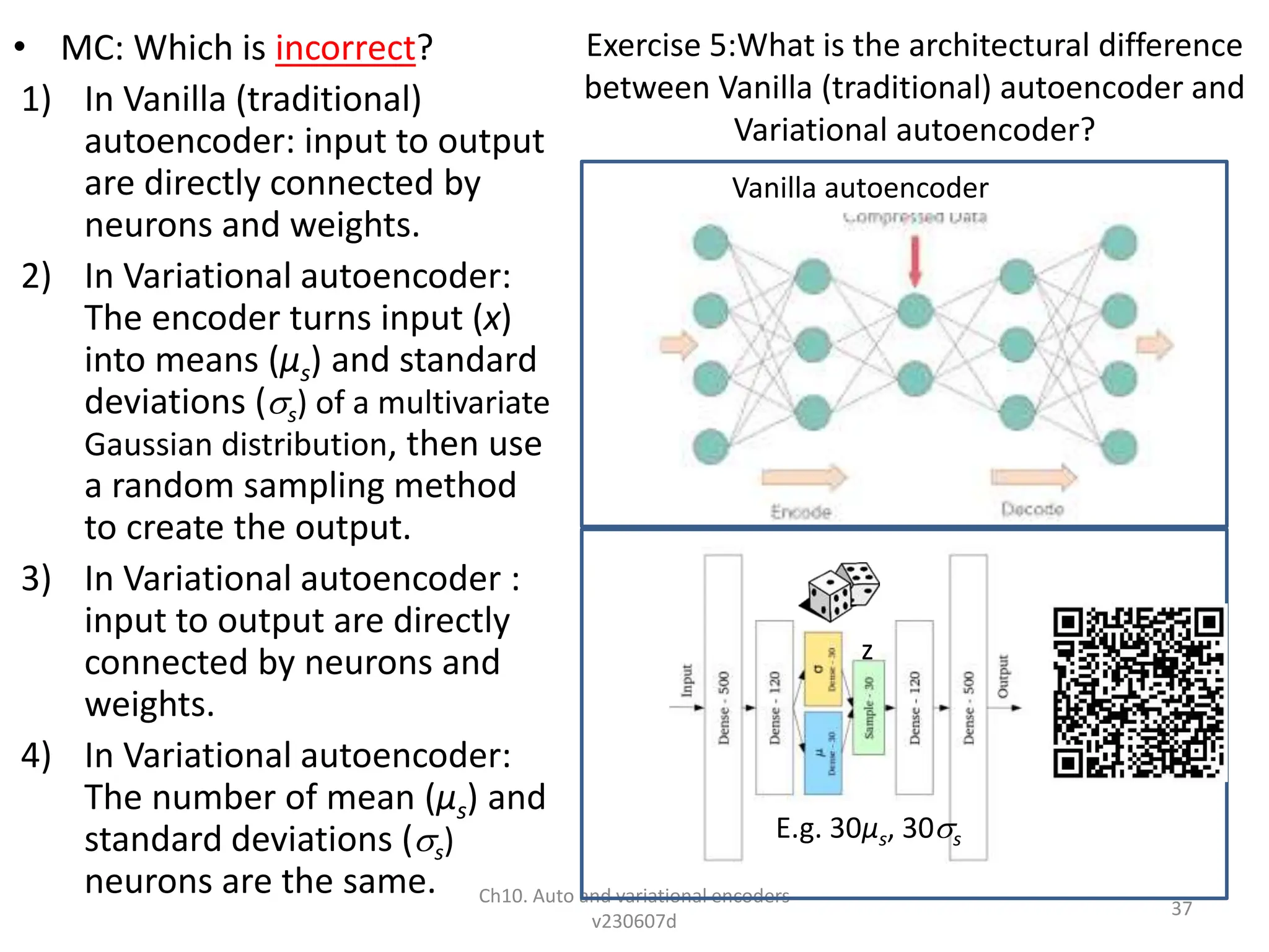 Exercise 5:What is the architectural difference
between Vanilla (traditional) autoencoder and
Variational autoencoder?
• MC: Which is incorrect?
1) In Vanilla (traditional)
autoencoder: input to output
are directly connected by
neurons and weights.
2) In Variational autoencoder:
The encoder turns input (x)
into means (µs) and standard
deviations (s) of a multivariate
Gaussian distribution, then use
a random sampling method
to create the output.
3) In Variational autoencoder :
input to output are directly
connected by neurons and
weights.
4) In Variational autoencoder:
The number of mean (µs) and
standard deviations (s)
neurons are the same. Ch10. Auto and variational encoders
v230607d
37
Vanilla autoencoder
E.g. 30µs, 30s
z
 