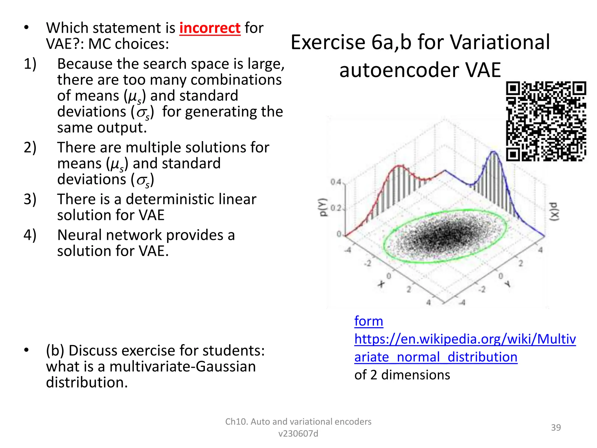 Exercise 6a,b for Variational
autoencoder VAE
• Which statement is incorrect for
VAE?: MC choices:
1) Because the search space is large,
there are too many combinations
of means (µs) and standard
deviations (s) for generating the
same output.
2) There are multiple solutions for
means (µs) and standard
deviations (s)
3) There is a deterministic linear
solution for VAE
4) Neural network provides a
solution for VAE.
• (b) Discuss exercise for students:
what is a multivariate-Gaussian
distribution.
Ch10. Auto and variational encoders
v230607d
39
form
https://en.wikipedia.org/wiki/Multiv
ariate_normal_distribution
of 2 dimensions
 