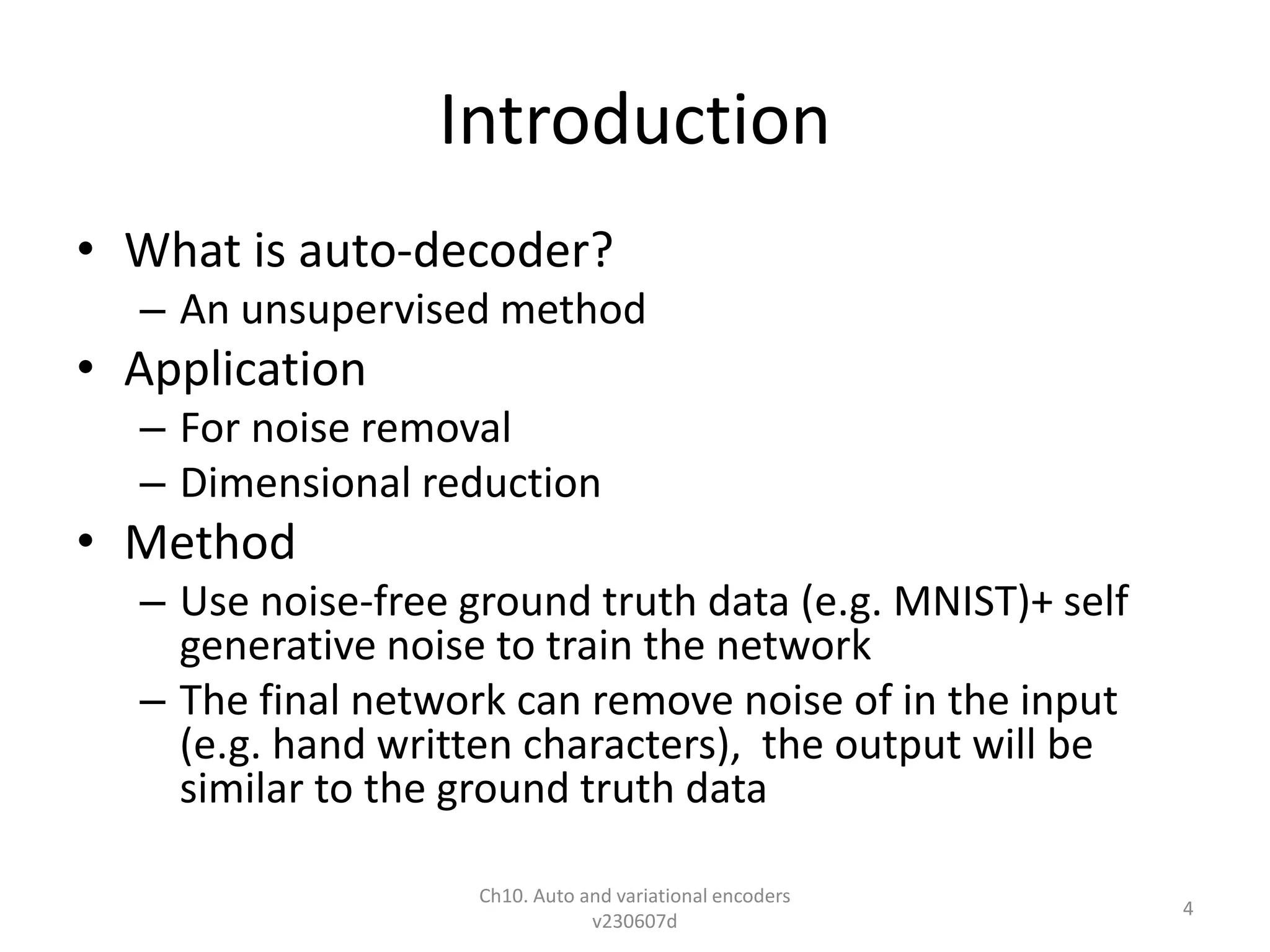 Introduction
• What is auto-decoder?
– An unsupervised method
• Application
– For noise removal
– Dimensional reduction
• Method
– Use noise-free ground truth data (e.g. MNIST)+ self
generative noise to train the network
– The final network can remove noise of in the input
(e.g. hand written characters), the output will be
similar to the ground truth data
Ch10. Auto and variational encoders
v230607d
4
 