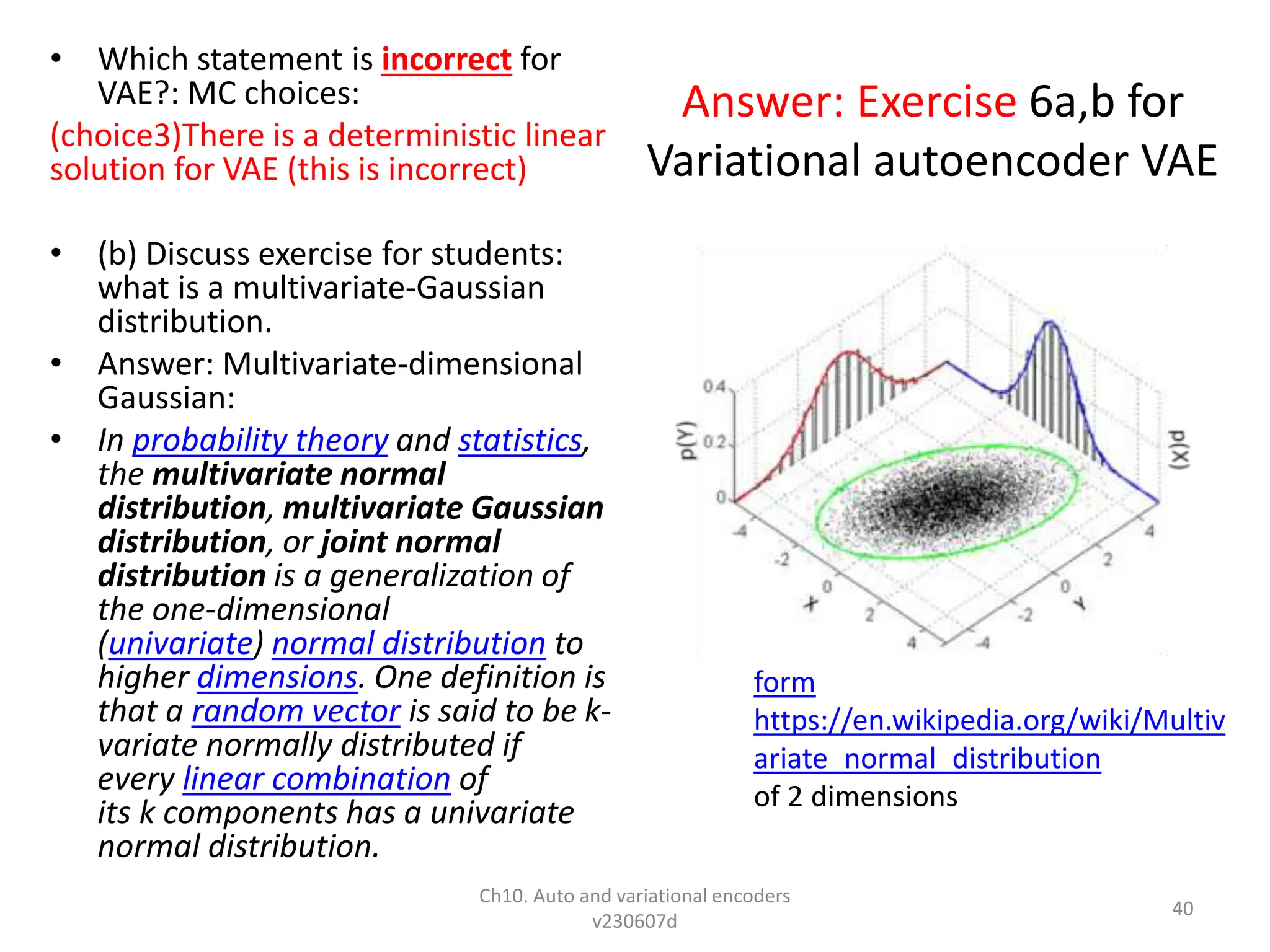 Answer: Exercise 6a,b for
Variational autoencoder VAE
• Which statement is incorrect for
VAE?: MC choices:
(choice3)There is a deterministic linear
solution for VAE (this is incorrect)
• (b) Discuss exercise for students:
what is a multivariate-Gaussian
distribution.
• Answer: Multivariate-dimensional
Gaussian:
• In probability theory and statistics,
the multivariate normal
distribution, multivariate Gaussian
distribution, or joint normal
distribution is a generalization of
the one-dimensional
(univariate) normal distribution to
higher dimensions. One definition is
that a random vector is said to be k-
variate normally distributed if
every linear combination of
its k components has a univariate
normal distribution.
Ch10. Auto and variational encoders
v230607d
40
form
https://en.wikipedia.org/wiki/Multiv
ariate_normal_distribution
of 2 dimensions
 