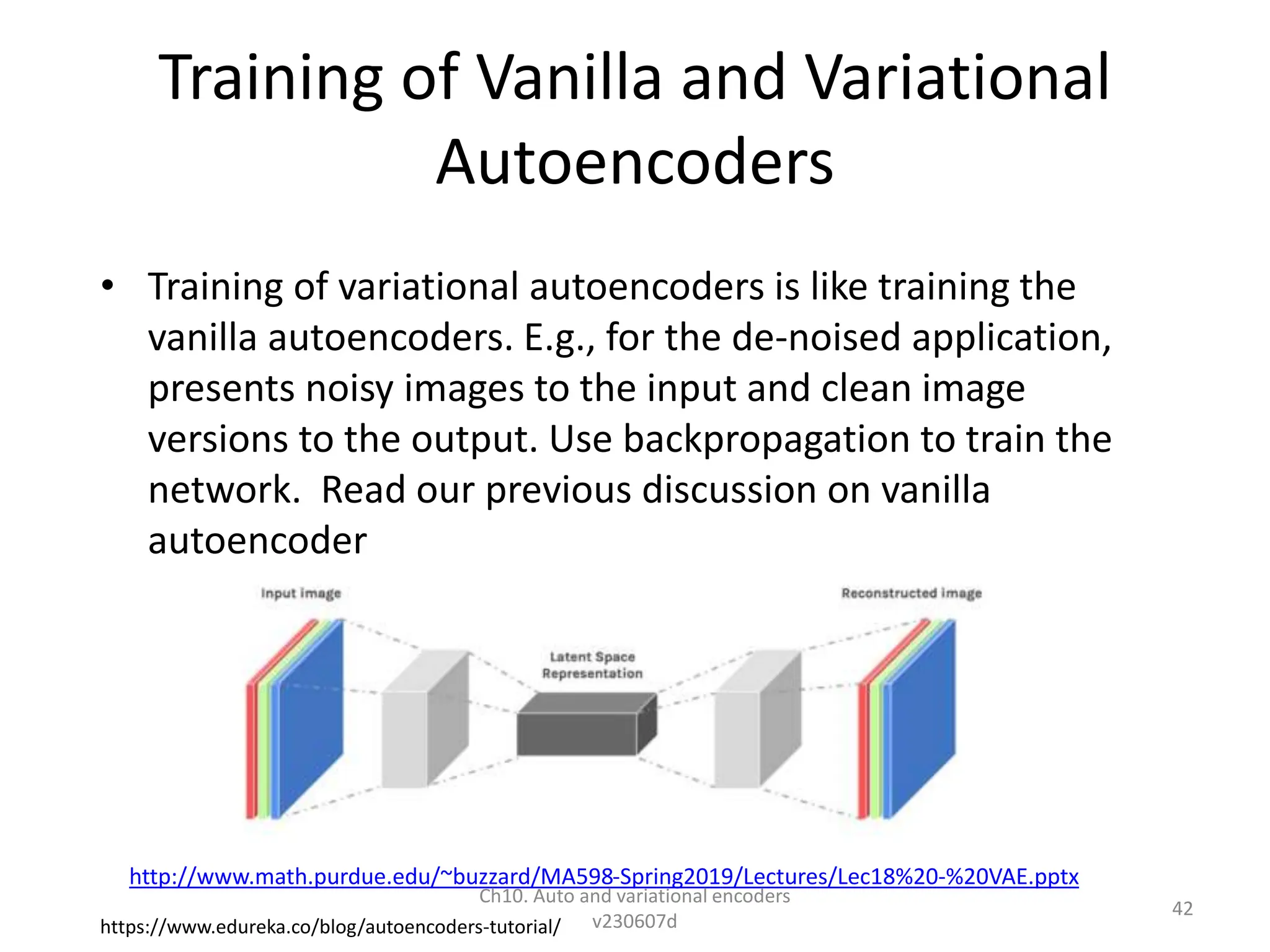 Training of Vanilla and Variational
Autoencoders
• Training of variational autoencoders is like training the
vanilla autoencoders. E.g., for the de-noised application,
presents noisy images to the input and clean image
versions to the output. Use backpropagation to train the
network. Read our previous discussion on vanilla
autoencoder
https://www.edureka.co/blog/autoencoders-tutorial/
http://www.math.purdue.edu/~buzzard/MA598-Spring2019/Lectures/Lec18%20-%20VAE.pptx
Ch10. Auto and variational encoders
v230607d
42
 